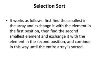 Selection Sort
• It works as follows: first find the smallest in
the array and exchange it with the element in
the first position, then find the second
smallest element and exchange it with the
element in the second position, and continue
in this way until the entire array is sorted.
 