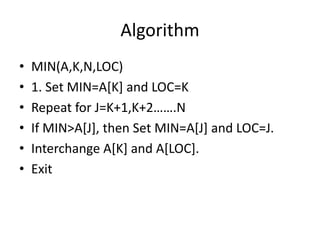 Algorithm
• MIN(A,K,N,LOC)
• 1. Set MIN=A[K] and LOC=K
• Repeat for J=K+1,K+2…….N
• If MIN>A[J], then Set MIN=A[J] and LOC=J.
• Interchange A[K] and A[LOC].
• Exit
 