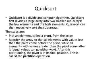 Quicksort
• Quicksort is a divide and conquer algorithm. Quicksort
first divides a large array into two smaller sub-arrays:
the low elements and the high elements. Quicksort can
then recursively sort the sub-arrays.
The steps are:
• Pick an element, called a pivot, from the array.
• Reorder the array so that all elements with values less
than the pivot come before the pivot, while all
elements with values greater than the pivot come after
it (equal values can go either way). After this
partitioning, the pivot is in its final position. This is
called the partition operation.
 