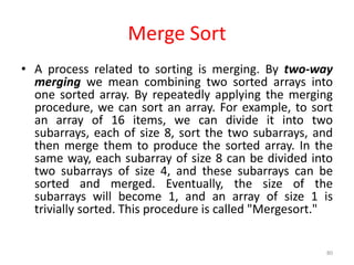 • A process related to sorting is merging. By two-way
merging we mean combining two sorted arrays into
one sorted array. By repeatedly applying the merging
procedure, we can sort an array. For example, to sort
an array of 16 items, we can divide it into two
subarrays, each of size 8, sort the two subarrays, and
then merge them to produce the sorted array. In the
same way, each subarray of size 8 can be divided into
two subarrays of size 4, and these subarrays can be
sorted and merged. Eventually, the size of the
subarrays will become 1, and an array of size 1 is
trivially sorted. This procedure is called "Mergesort."
80
Merge Sort
 