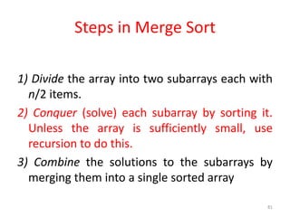 1) Divide the array into two subarrays each with
n/2 items.
2) Conquer (solve) each subarray by sorting it.
Unless the array is sufficiently small, use
recursion to do this.
3) Combine the solutions to the subarrays by
merging them into a single sorted array
81
Steps in Merge Sort
 