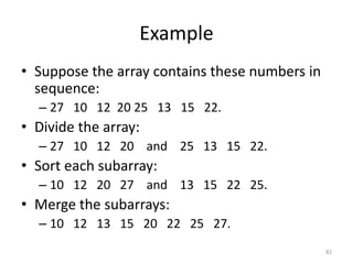 • Suppose the array contains these numbers in
sequence:
– 27 10 12 20 25 13 15 22.
• Divide the array:
– 27 10 12 20 and 25 13 15 22.
• Sort each subarray:
– 10 12 20 27 and 13 15 22 25.
• Merge the subarrays:
– 10 12 13 15 20 22 25 27.
82
Example
 