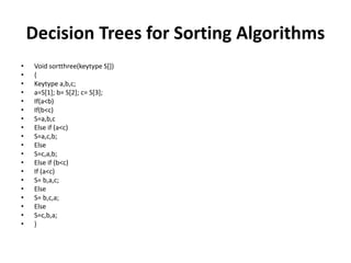 Decision Trees for Sorting Algorithms
• Void sortthree(keytype S[])
• {
• Keytype a,b,c;
• a=S[1]; b= S[2]; c= S[3];
• If(a<b)
• If(b<c)
• S=a,b,c
• Else if (a<c)
• S=a,c,b;
• Else
• S=c,a,b;
• Else if (b<c)
• If (a<c)
• S= b,a,c;
• Else
• S= b,c,a;
• Else
• S=c,b,a;
• }
 