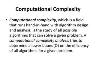 Computational Complexity
• Computational complexity, which is a field
that runs hand-in-hand with algorithm design
and analysis, is the study of all possible
algorithms that can solve a given problem. A
computational complexity analysis tries to
determine a lower bound(Ώ) on the efficiency
of all algorithms for a given problem.
 