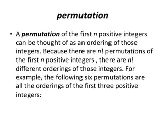 permutation
• A permutation of the first n positive integers
can be thought of as an ordering of those
integers. Because there are n! permutations of
the first n positive integers , there are n!
different orderings of those integers. For
example, the following six permutations are
all the orderings of the first three positive
integers:
 