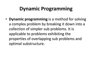 Dynamic Programming
• Dynamic programming is a method for solving
a complex problem by breaking it down into a
collection of simpler sub problems. It is
applicable to problems exhibiting the
properties of overlapping sub problems and
optimal substructure.
 