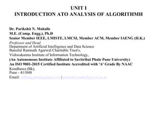 UNIT I
INTRODUCTION ATO ANALYSIS OF ALGORITHMH
Dr. Parikshit N. Mahalle
M.E. (Comp. Engg.), Ph.D
Senior Member IEEE, LMISTE, LMCSI, Member ACM, Member IAENG (H.K.)
Professor and Head
Department of Artificial Intelligence and Data Science
Bansilal Ramnath Agarwal Charitable Trust's,
Vishwakarma Institute of Information Technology,
(An Autonomous Institute Affiliated to Savitribai Phule Pune University)
An ISO 9001-2015 Certified Institute Accredited with 'A' Grade By NAAC
Kondhawa (Bk),
Pune - 411048
Email: aalborg.pnm@gmail.com | parikshit.mahalle@viit.ac.in
 