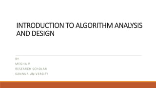 INTRODUCTION TO ALGORITHM ANALYSIS
AND DESIGN
BY
MEGHA V
RESEARCH SCHOLAR
KANNUR UNIVERSITY
 