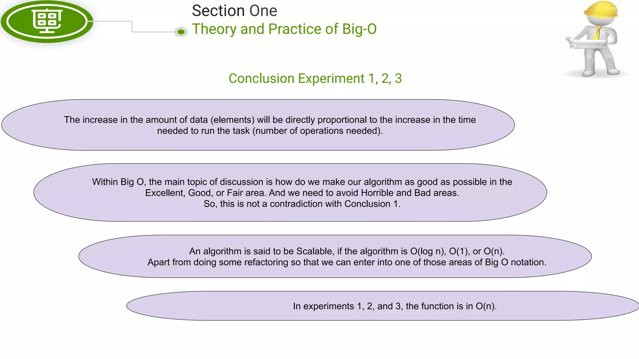 Section One Theory and Practice of Big-O Conclusion Experiment 1, 2, 3 The increase in the amount of data (elements) will be directly proportional to the increase in the time needed to run the task (number of operations needed). Within Big O, the main topic of discussion is how do we make our algorithm as good as possible in the Excellent, Good, or Fair area. And we need to avoid Horrible and Bad areas. So, this is not a contradiction with Conclusion 1. An algorithm is said to be Scalable, if the algorithm is O(log n), O(1), or O(n). Apart from doing some refactoring so that we can enter into one of those areas of Big O notation. In experiments 1, 2, and 3, the function is in O(n). 
