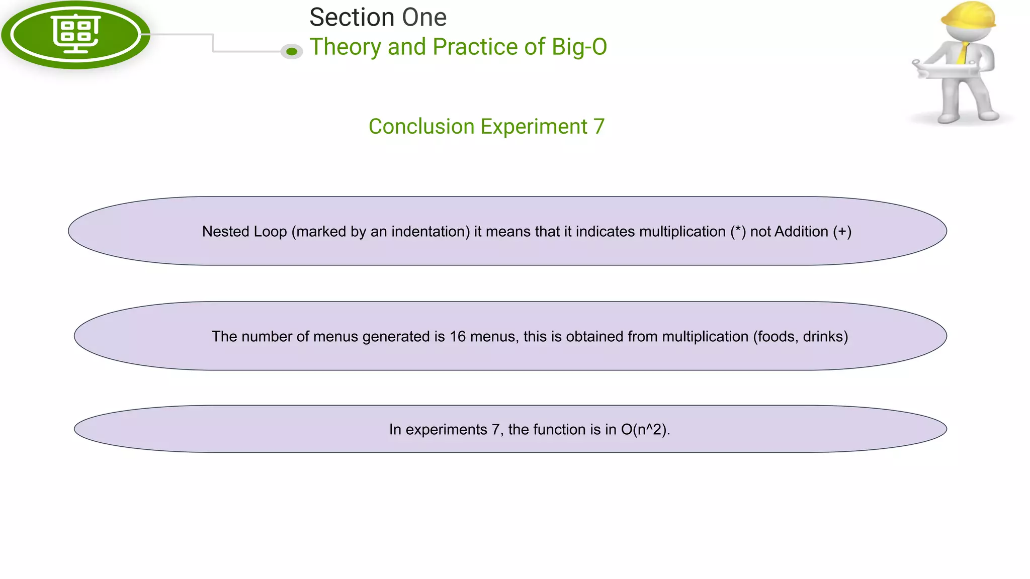 Section One Theory and Practice of Big-O Conclusion Experiment 7 Nested Loop (marked by an indentation) it means that it indicates multiplication (*) not Addition (+) The number of menus generated is 16 menus, this is obtained from multiplication (foods, drinks) In experiments 7, the function is in O(n^2). 