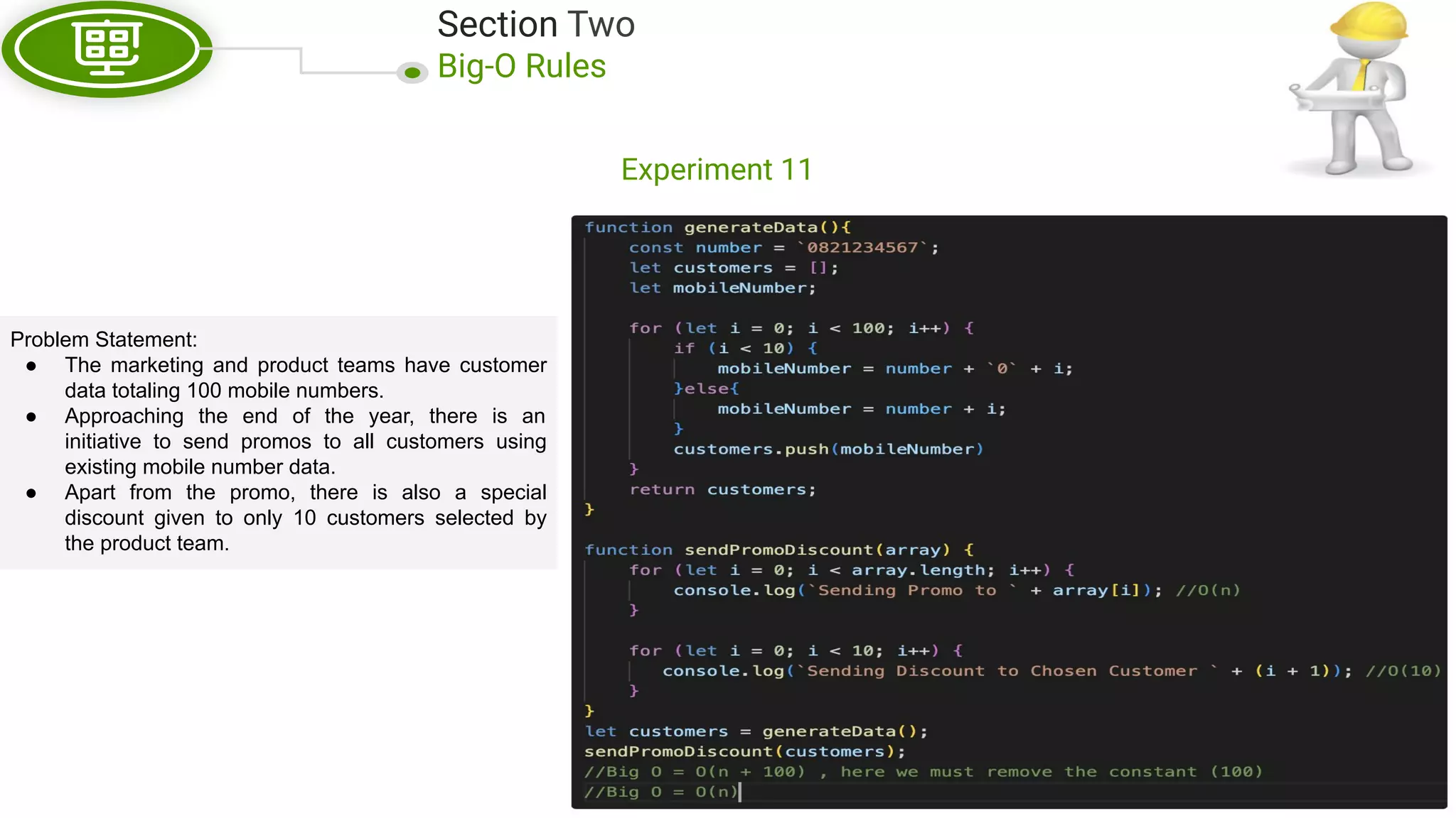 Section Two Big-O Rules Experiment 11 Problem Statement: ● The marketing and product teams have customer data totaling 100 mobile numbers. ● Approaching the end of the year, there is an initiative to send promos to all customers using existing mobile number data. ● Apart from the promo, there is also a special discount given to only 10 customers selected by the product team. 