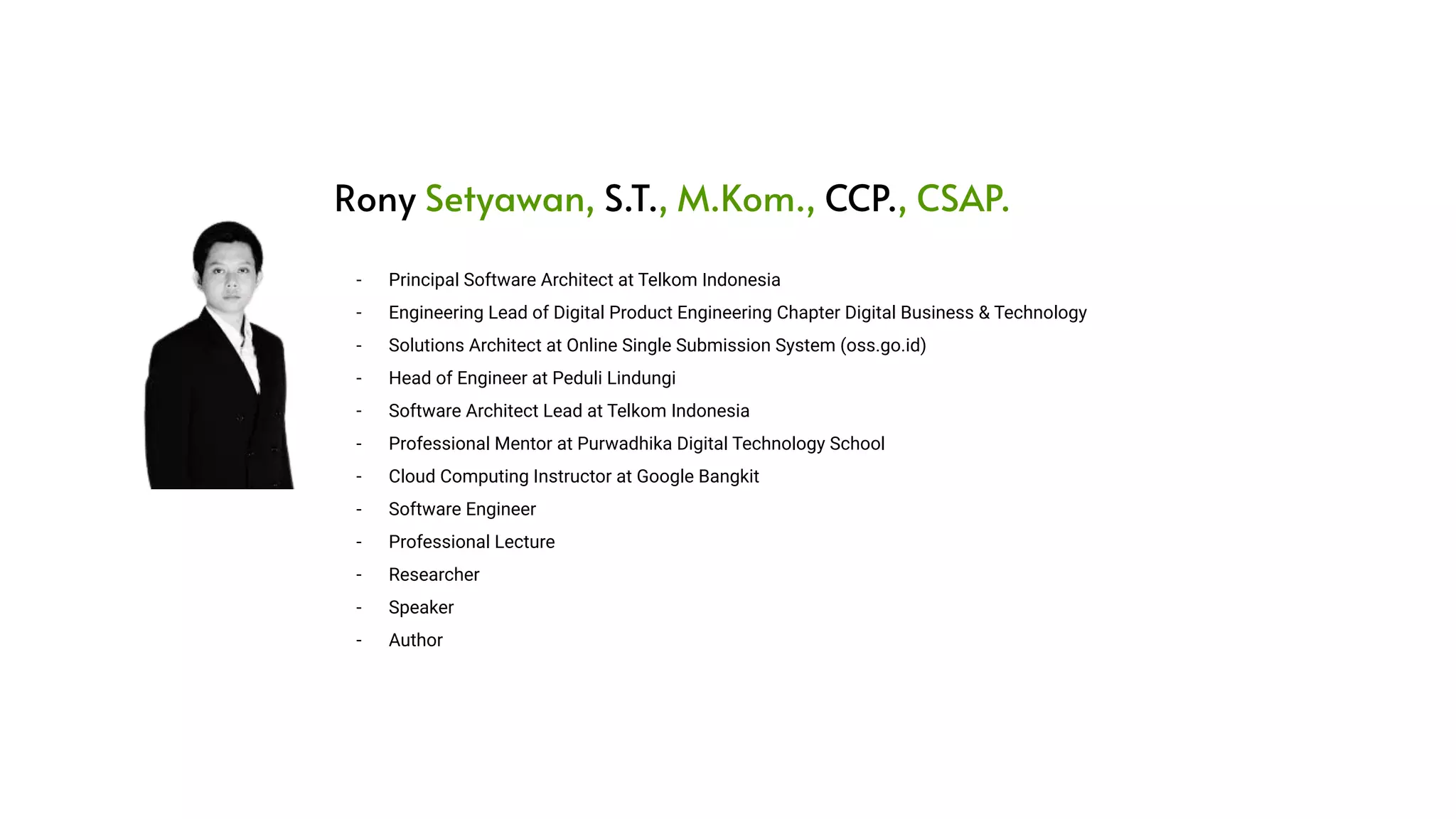 - Principal Software Architect at Telkom Indonesia - Engineering Lead of Digital Product Engineering Chapter Digital Business & Technology - Solutions Architect at Online Single Submission System (oss.go.id) - Head of Engineer at Peduli Lindungi - Software Architect Lead at Telkom Indonesia - Professional Mentor at Purwadhika Digital Technology School - Cloud Computing Instructor at Google Bangkit - Software Engineer - Professional Lecture - Researcher - Speaker - Author Rony Setyawan, S.T., M.Kom., CCP., CSAP. 