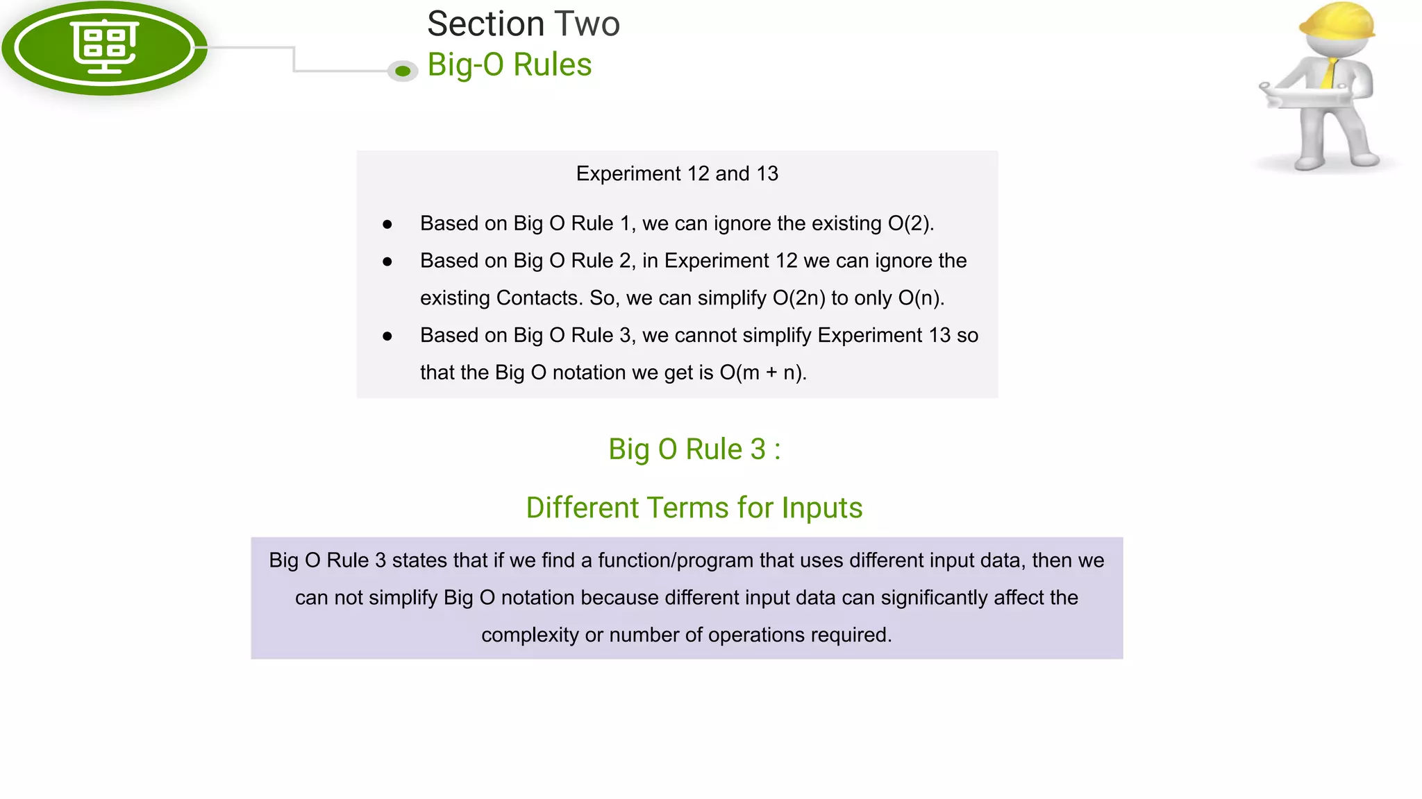 Section Two Big-O Rules Experiment 12 and 13 ● Based on Big O Rule 1, we can ignore the existing O(2). ● Based on Big O Rule 2, in Experiment 12 we can ignore the existing Contacts. So, we can simplify O(2n) to only O(n). ● Based on Big O Rule 3, we cannot simplify Experiment 13 so that the Big O notation we get is O(m + n). Big O Rule 3 : Different Terms for Inputs Big O Rule 3 states that if we find a function/program that uses different input data, then we can not simplify Big O notation because different input data can significantly affect the complexity or number of operations required. 