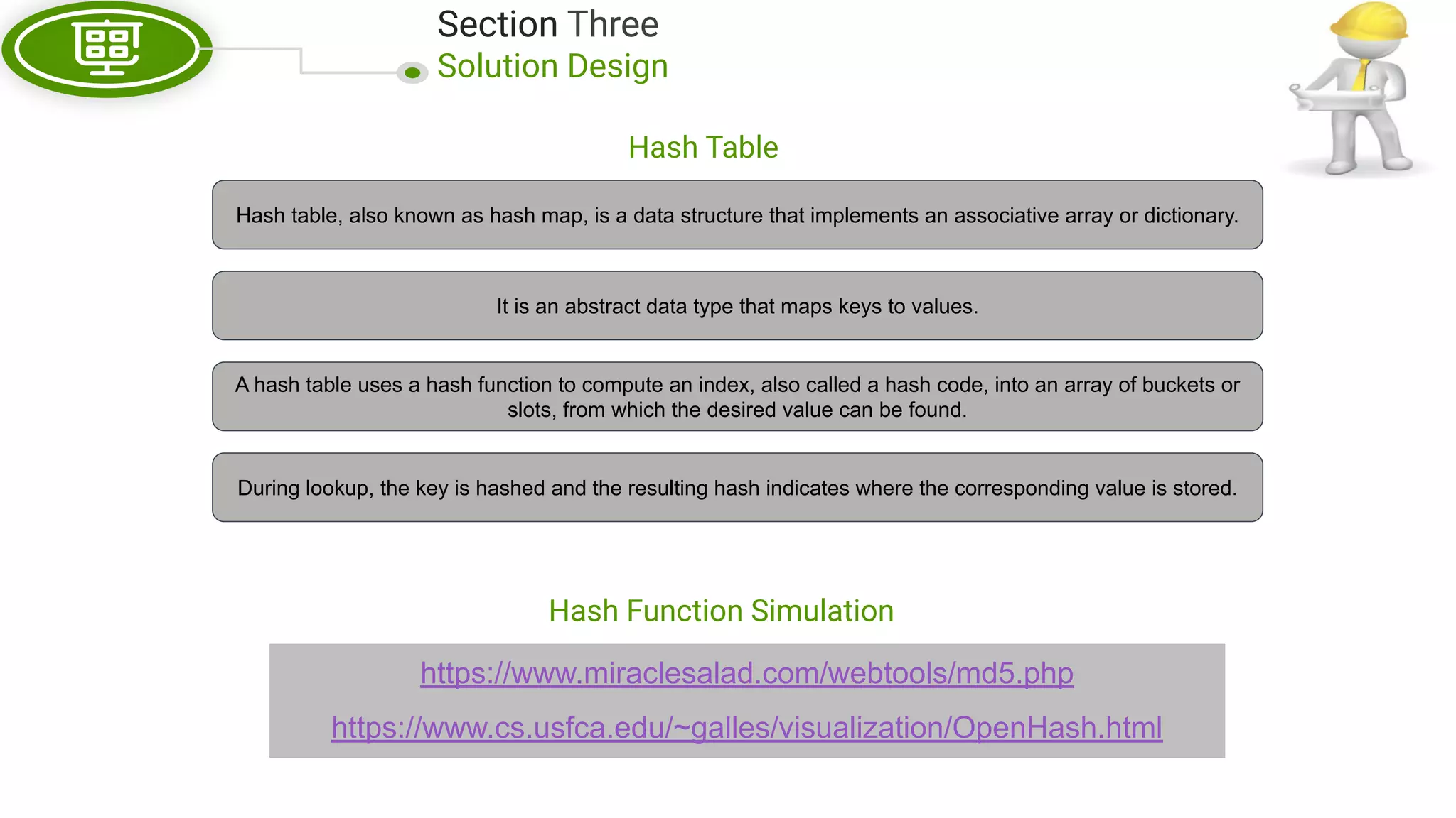 Section Three Solution Design Hash Table https://www.miraclesalad.com/webtools/md5.php https://www.cs.usfca.edu/~galles/visualization/OpenHash.html Hash table, also known as hash map, is a data structure that implements an associative array or dictionary. It is an abstract data type that maps keys to values. A hash table uses a hash function to compute an index, also called a hash code, into an array of buckets or slots, from which the desired value can be found. During lookup, the key is hashed and the resulting hash indicates where the corresponding value is stored. Hash Function Simulation 