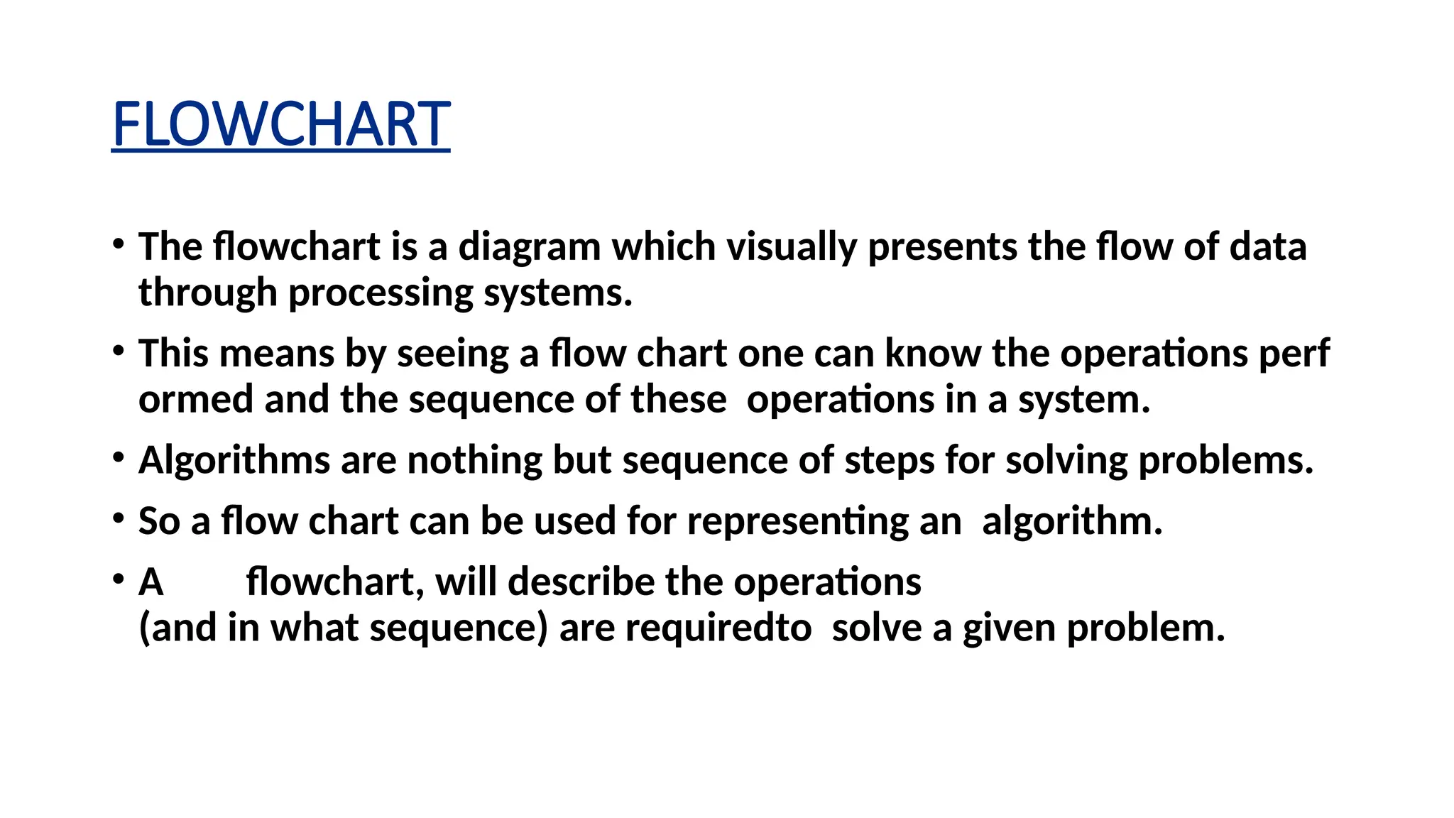 FLOWCHART
• The flowchart is a diagram which visually presents the flow of data
through processing systems.
• This means by seeing a flow chart one can know the operations perf
ormed and the sequence of these operations in a system.
• Algorithms are nothing but sequence of steps for solving problems.
• So a flow chart can be used for representing an algorithm.
• A flowchart, will describe the operations
(and in what sequence) are requiredto solve a given problem.
 