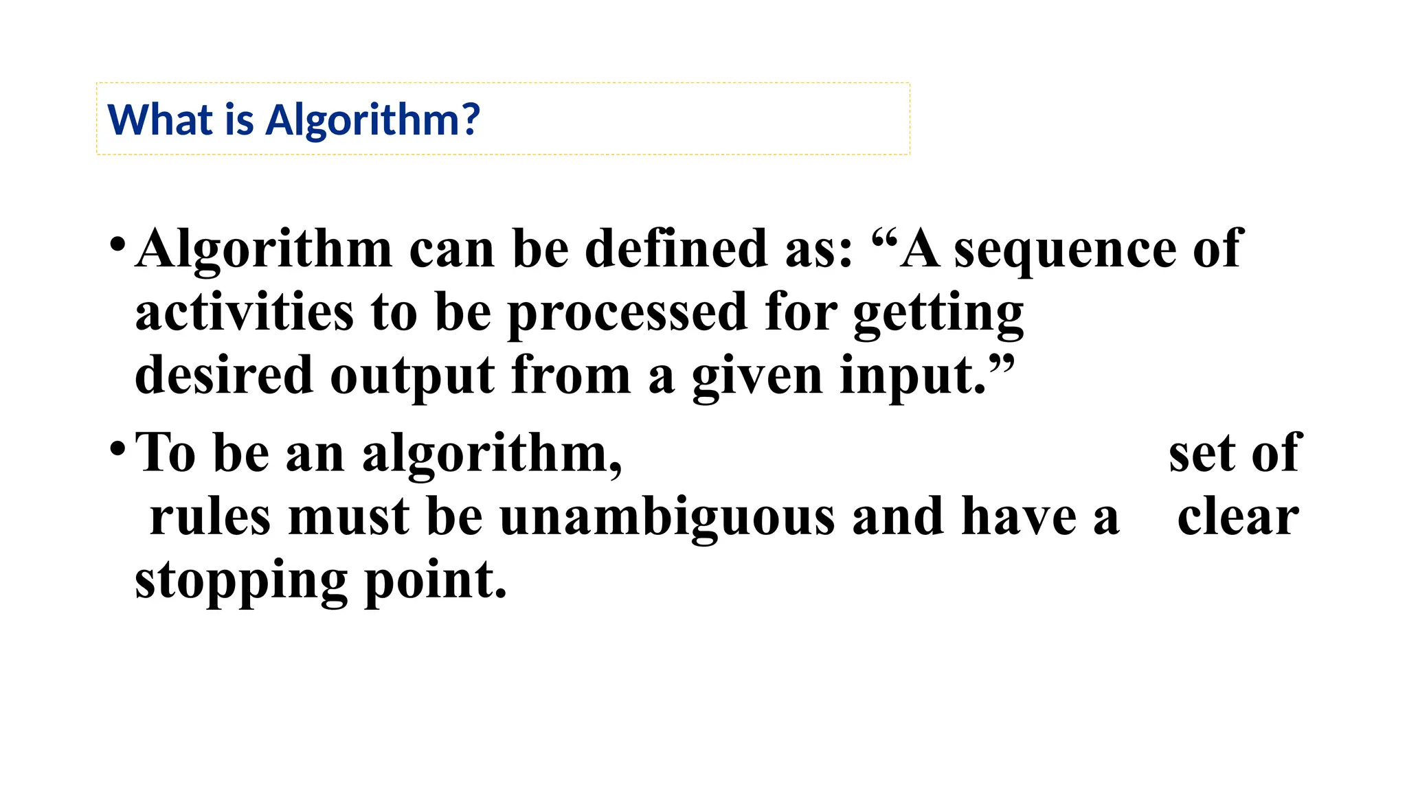 •Algorithm can be defined as: “A sequence of
activities to be processed for getting
desired output from a given input.”
•To be an algorithm, set of
rules must be unambiguous and have a clear
stopping point.
What is Algorithm?
 