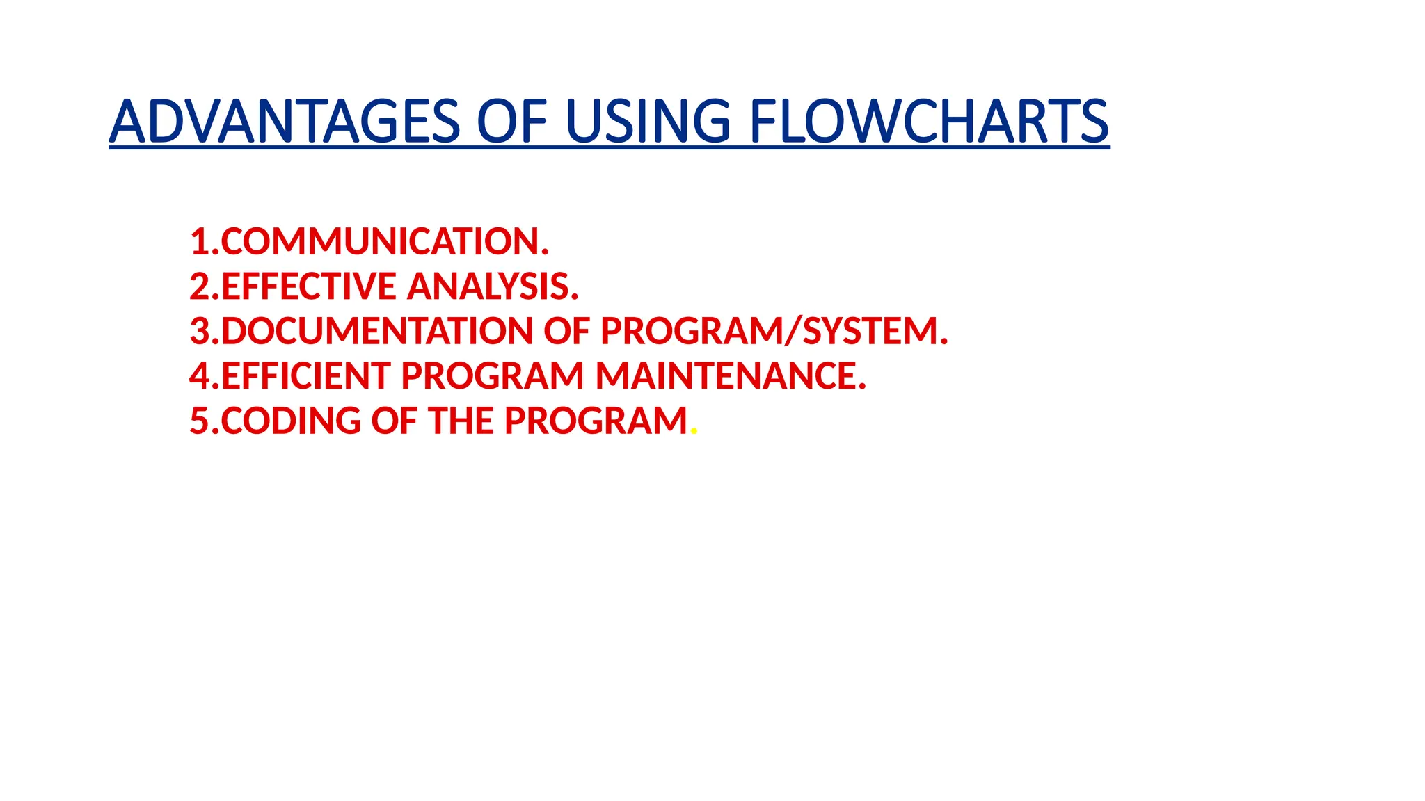 ADVANTAGES OF USING FLOWCHARTS
1.COMMUNICATION.
2.EFFECTIVE ANALYSIS.
3.DOCUMENTATION OF PROGRAM/SYSTEM.
4.EFFICIENT PROGRAM MAINTENANCE.
5.CODING OF THE PROGRAM.
 