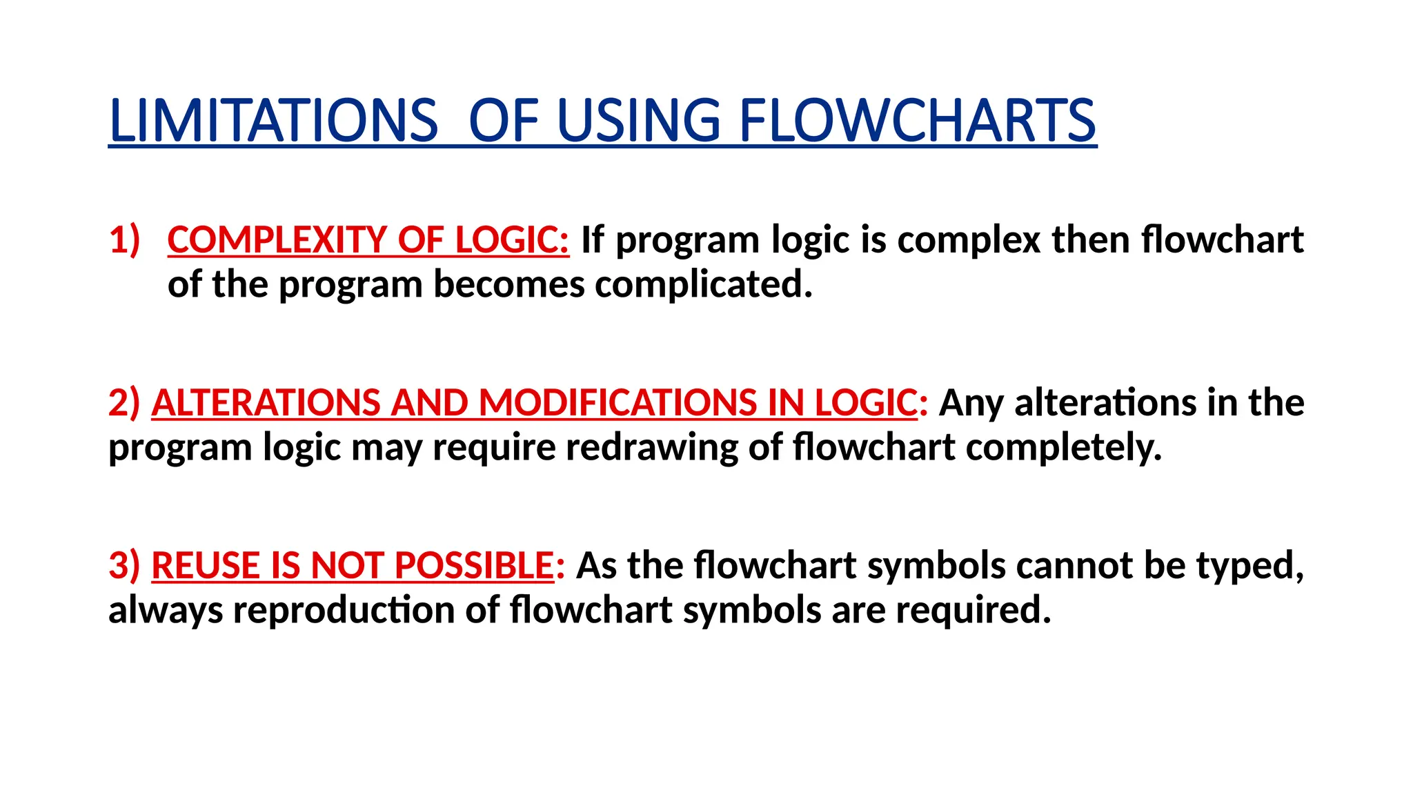 LIMITATIONS OF USING FLOWCHARTS
1) COMPLEXITY OF LOGIC: If program logic is complex then flowchart
of the program becomes complicated.
2) ALTERATIONS AND MODIFICATIONS IN LOGIC: Any alterations in the
program logic may require re­
drawing of flowchart completely.
3) REUSE IS NOT POSSIBLE: As the flowchart symbols cannot be typed,
always reproduction of flowchart symbols are required.
 