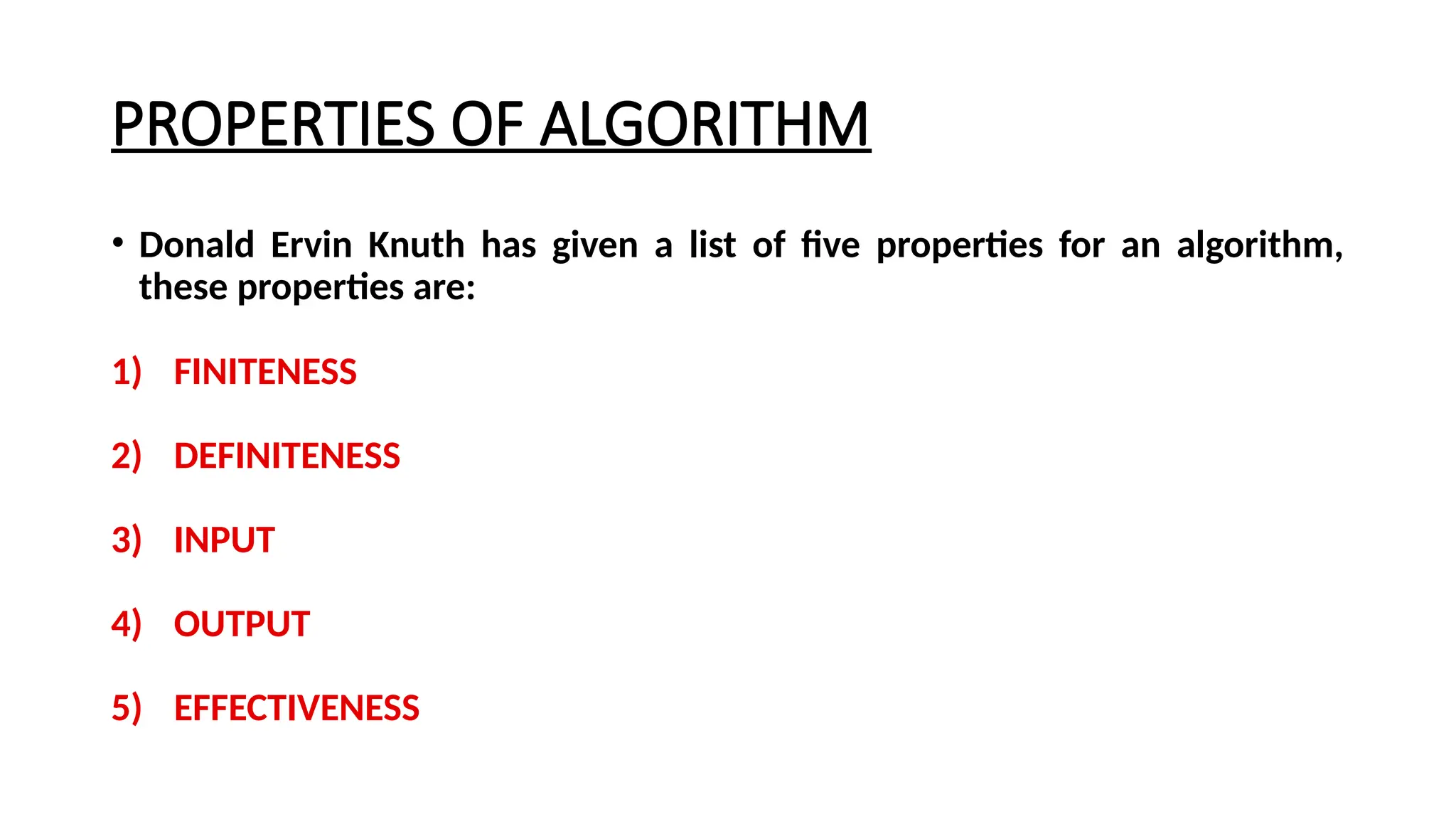 PROPERTIES OF ALGORITHM
• Donald Ervin Knuth has given a list of five properties for an algorithm,
these properties are:
1) FINITENESS
2) DEFINITENESS
3) INPUT
4) OUTPUT
5) EFFECTIVENESS
 