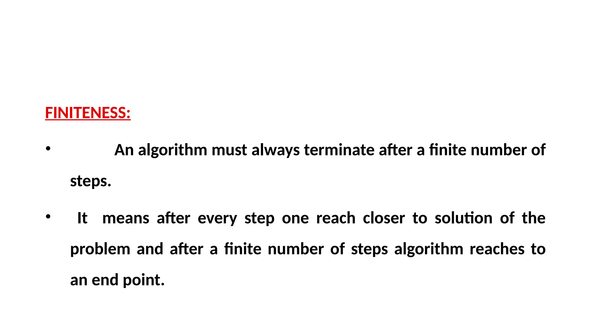 FINITENESS:
• An algorithm must always terminate after a finite number of
steps.
• It means after every step one reach closer to solution of the
problem and after a finite number of steps algorithm reaches to
an end point.
 