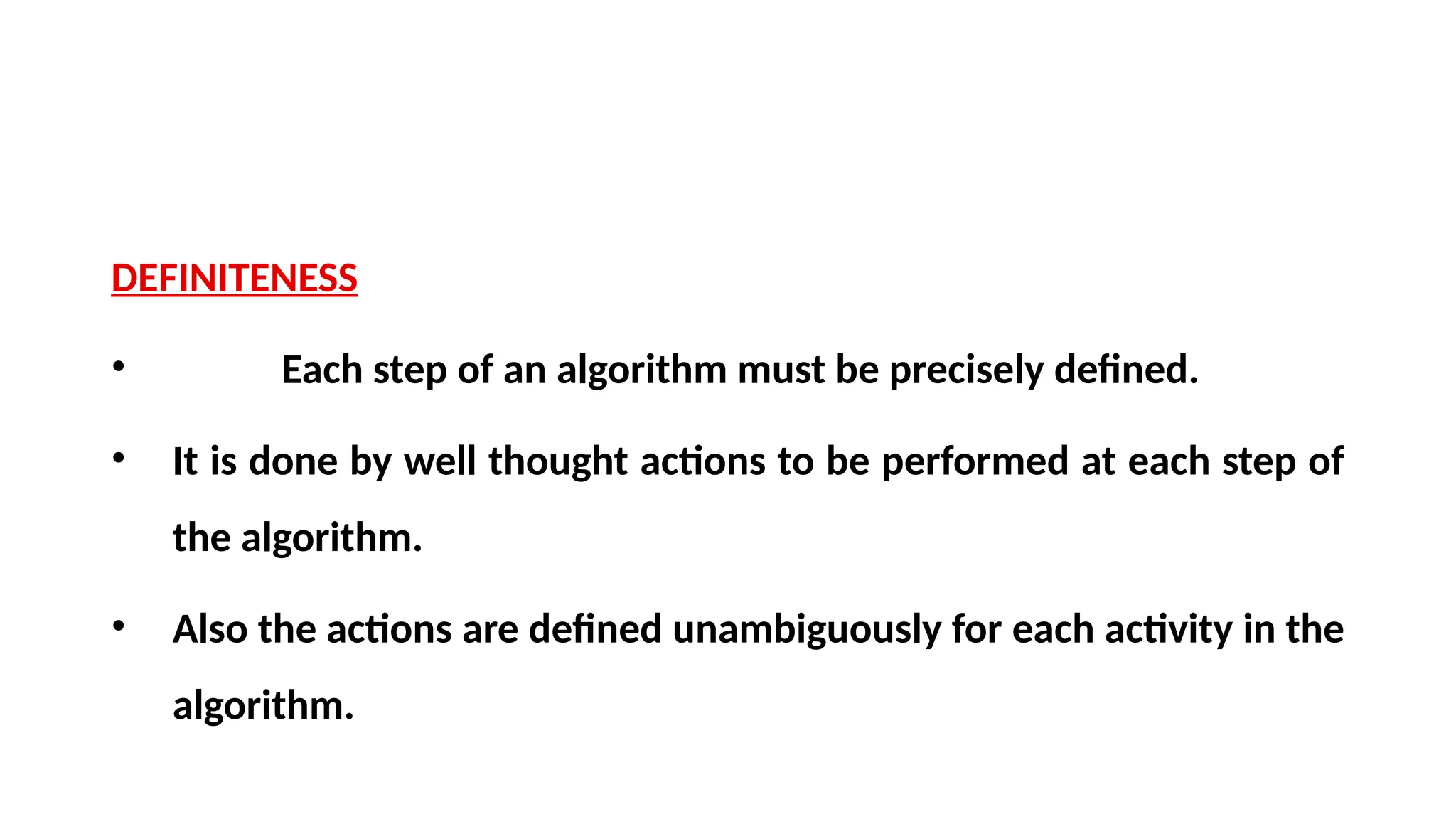 DEFINITENESS
• Each step of an algorithm must be precisely defined.
• It is done by well thought actions to be performed at each step of
the algorithm.
• Also the actions are defined unambiguously for each activity in the
algorithm.
 