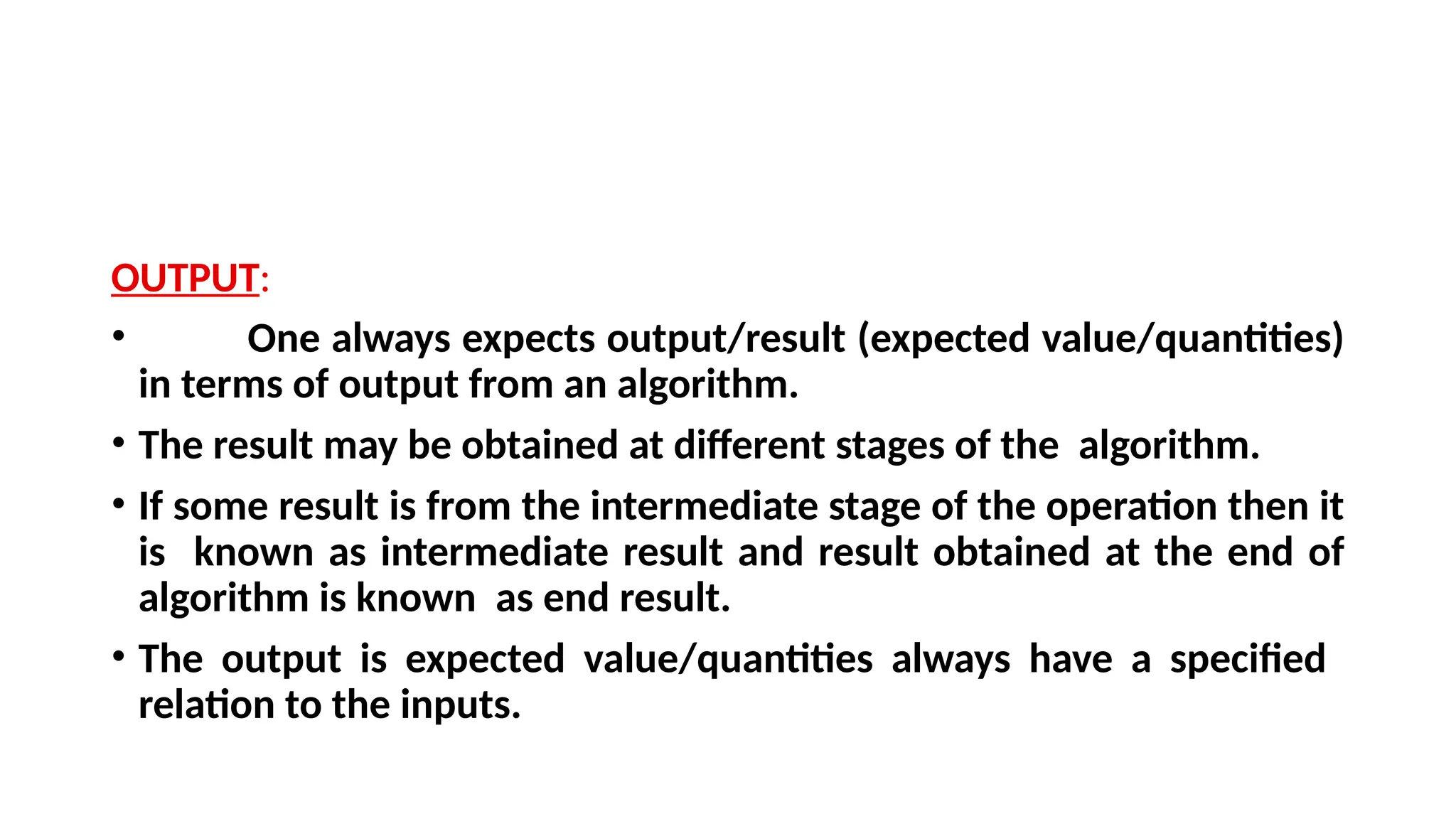 OUTPUT:
• One always expects output/result (expected value/quantities)
in terms of output from an algorithm.
• The result may be obtained at different stages of the algorithm.
• If some result is from the intermediate stage of the operation then it
is known as intermediate result and result obtained at the end of
algorithm is known as end result.
• The output is expected value/quantities always have a specified
relation to the inputs.
 
