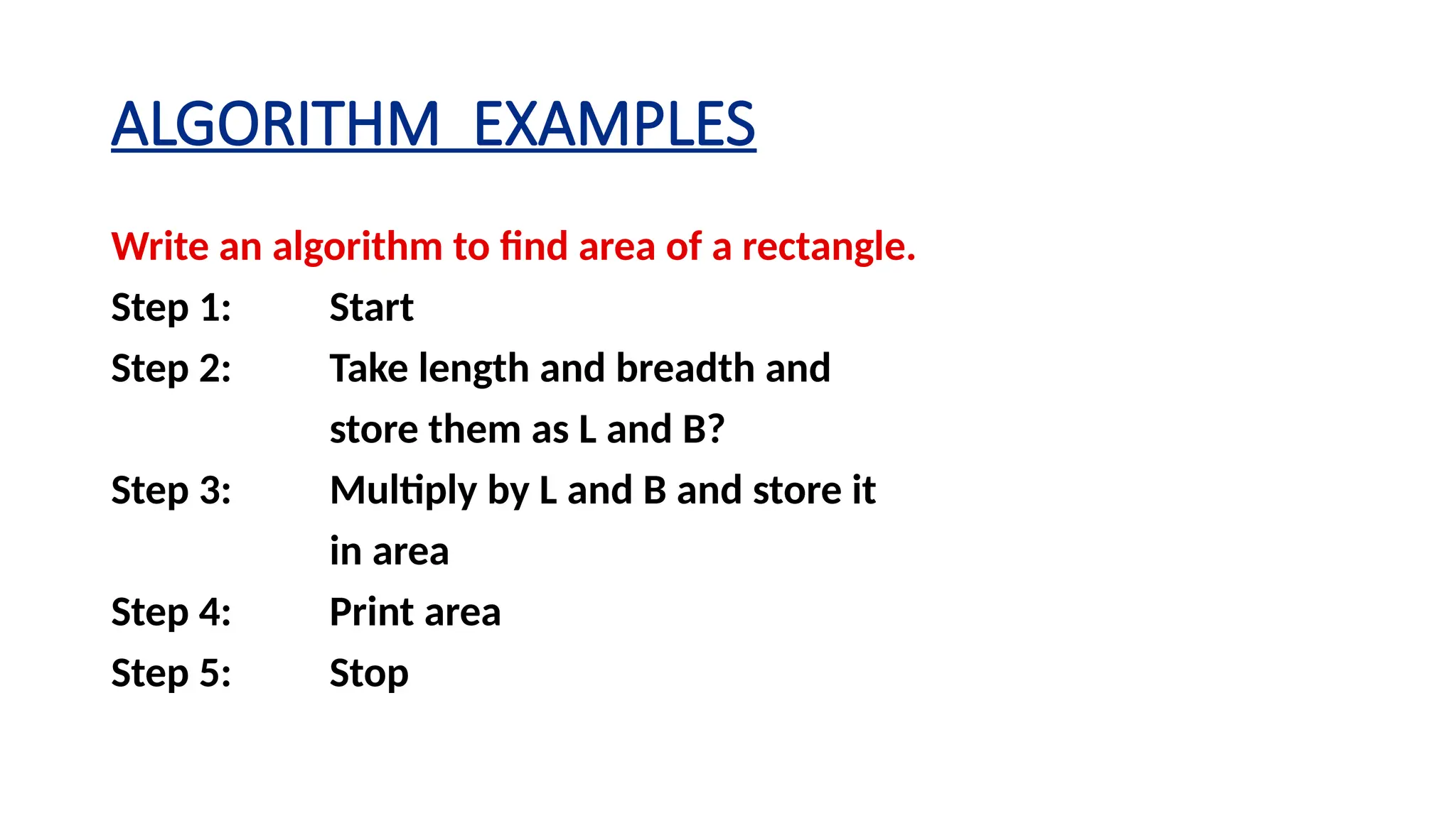 ALGORITHM EXAMPLES
Write an algorithm to find area of a rectangle.
Step 1: Start
Step 2: Take length and breadth and
store them as L and B?
Step 3: Multiply by L and B and store it
in area
Step 4: Print area
Step 5: Stop
 