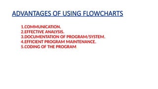 ADVANTAGES OF USING FLOWCHARTS
1.COMMUNICATION.
2.EFFECTIVE ANALYSIS.
3.DOCUMENTATION OF PROGRAM/SYSTEM.
4.EFFICIENT PROGRAM MAINTENANCE.
5.CODING OF THE PROGRAM.
 