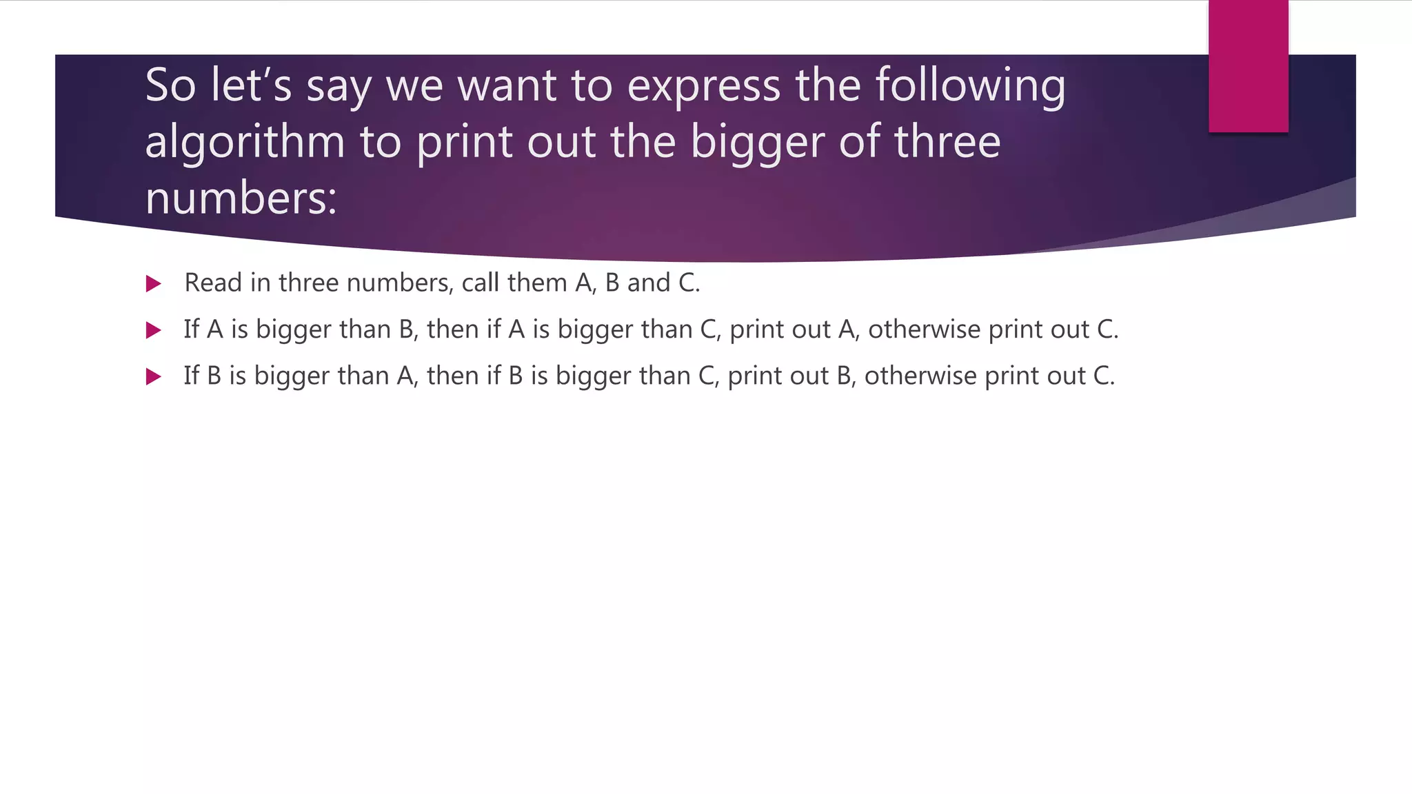 So let’s say we want to express the following algorithm to print out the bigger of three numbers:  Read in three numbers, call them A, B and C.  If A is bigger than B, then if A is bigger than C, print out A, otherwise print out C.  If B is bigger than A, then if B is bigger than C, print out B, otherwise print out C. 