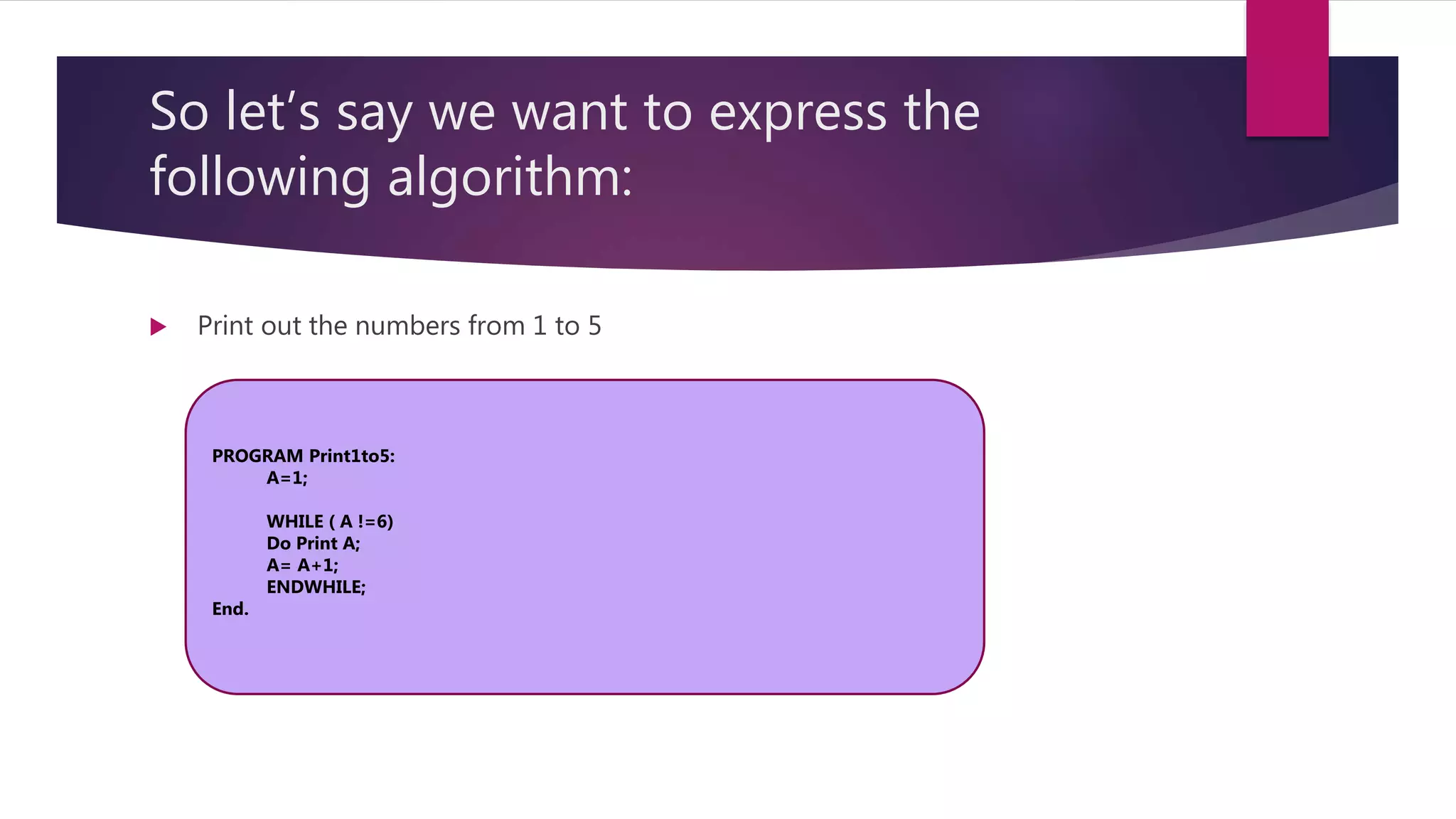 So let’s say we want to express the following algorithm:  Print out the numbers from 1 to 5 PROGRAM Print1to5: A=1; WHILE ( A !=6) Do Print A; A= A+1; ENDWHILE; End. 