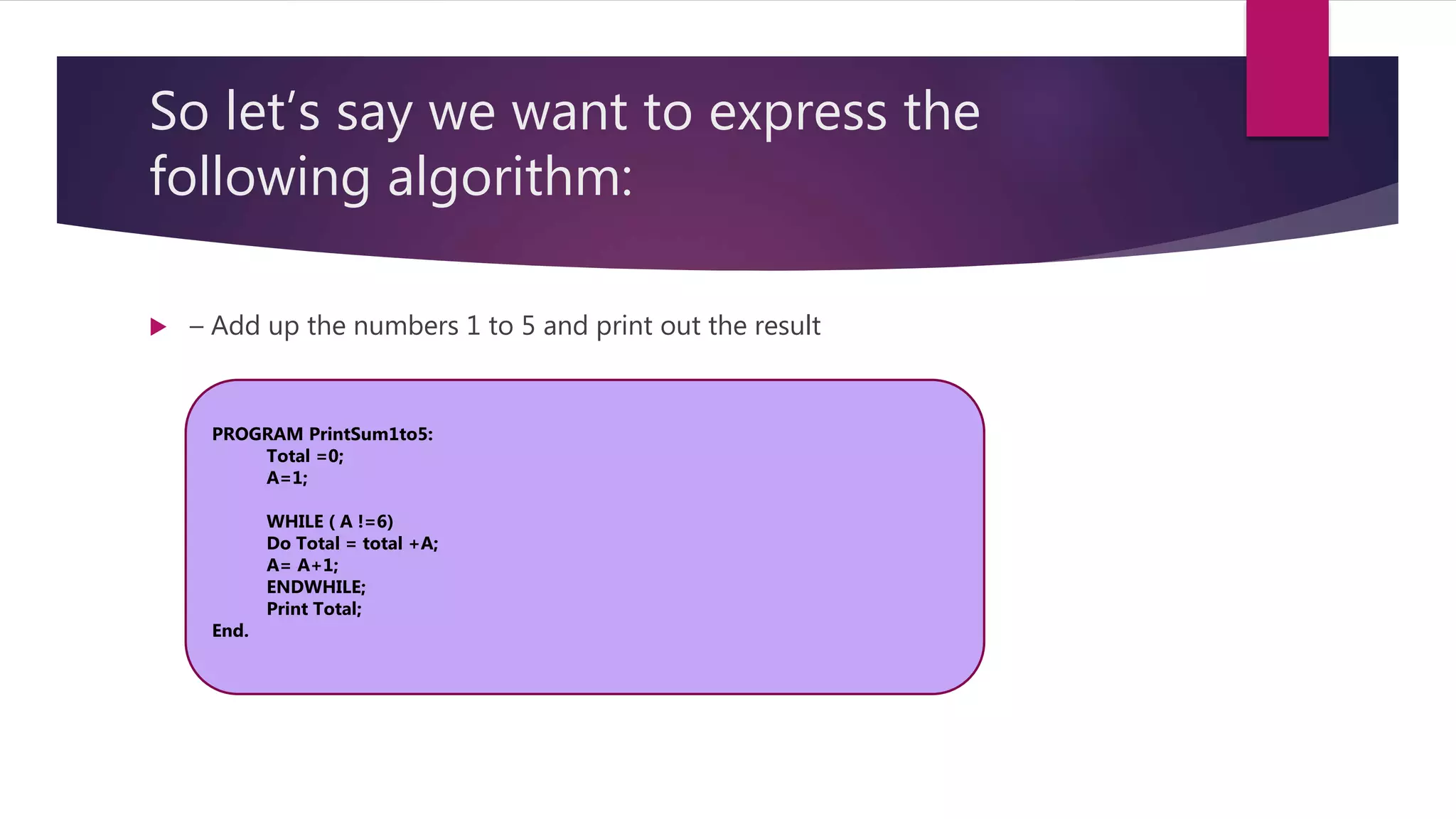 So let’s say we want to express the following algorithm:  – Add up the numbers 1 to 5 and print out the result PROGRAM PrintSum1to5: Total =0; A=1; WHILE ( A !=6) Do Total = total +A; A= A+1; ENDWHILE; Print Total; End. 