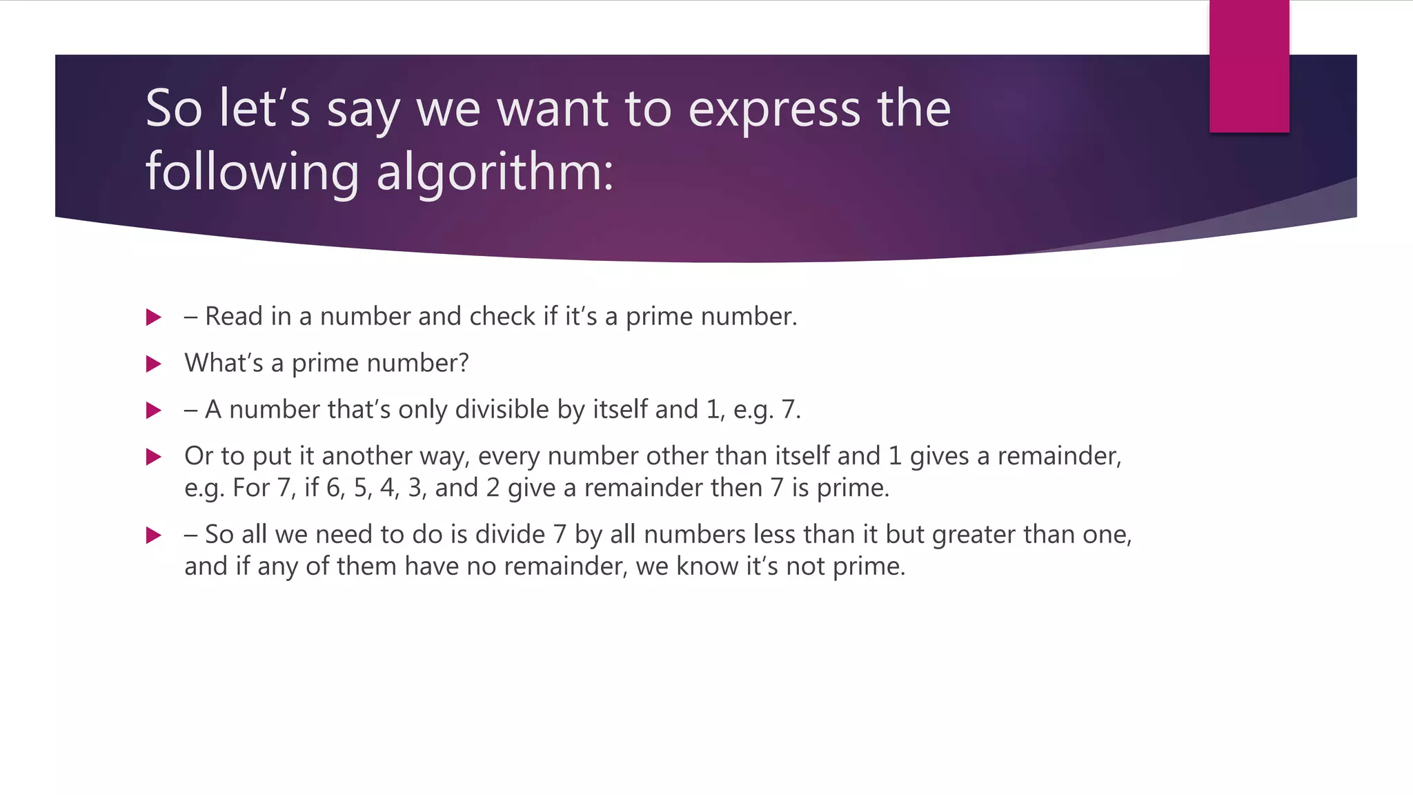 So let’s say we want to express the following algorithm:  – Read in a number and check if it’s a prime number.  What’s a prime number?  – A number that’s only divisible by itself and 1, e.g. 7.  Or to put it another way, every number other than itself and 1 gives a remainder, e.g. For 7, if 6, 5, 4, 3, and 2 give a remainder then 7 is prime.  – So all we need to do is divide 7 by all numbers less than it but greater than one, and if any of them have no remainder, we know it’s not prime. 
