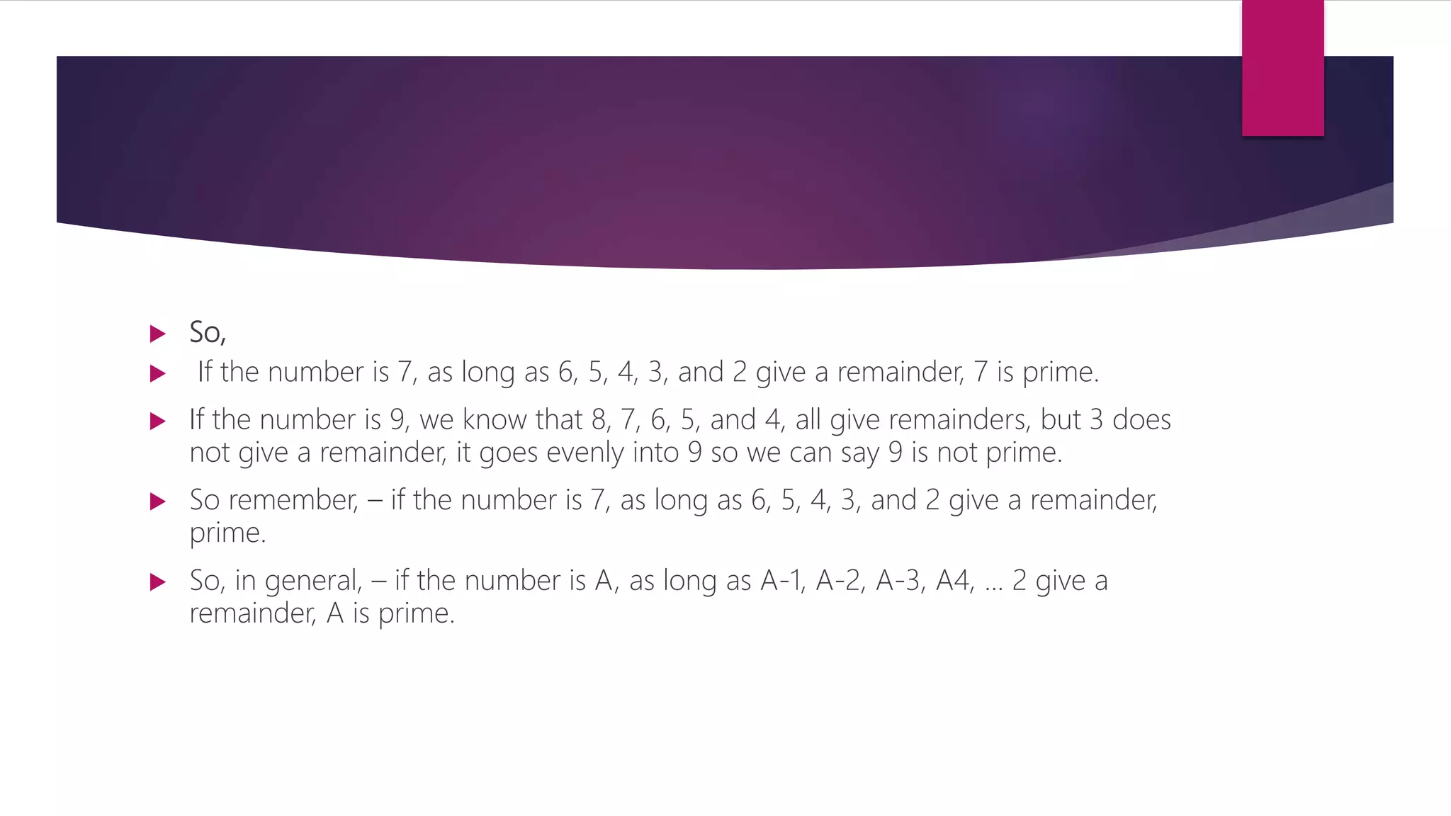  So,  If the number is 7, as long as 6, 5, 4, 3, and 2 give a remainder, 7 is prime.  If the number is 9, we know that 8, 7, 6, 5, and 4, all give remainders, but 3 does not give a remainder, it goes evenly into 9 so we can say 9 is not prime.  So remember, – if the number is 7, as long as 6, 5, 4, 3, and 2 give a remainder, prime.  So, in general, – if the number is A, as long as A-1, A-2, A-3, A4, ... 2 give a remainder, A is prime. 