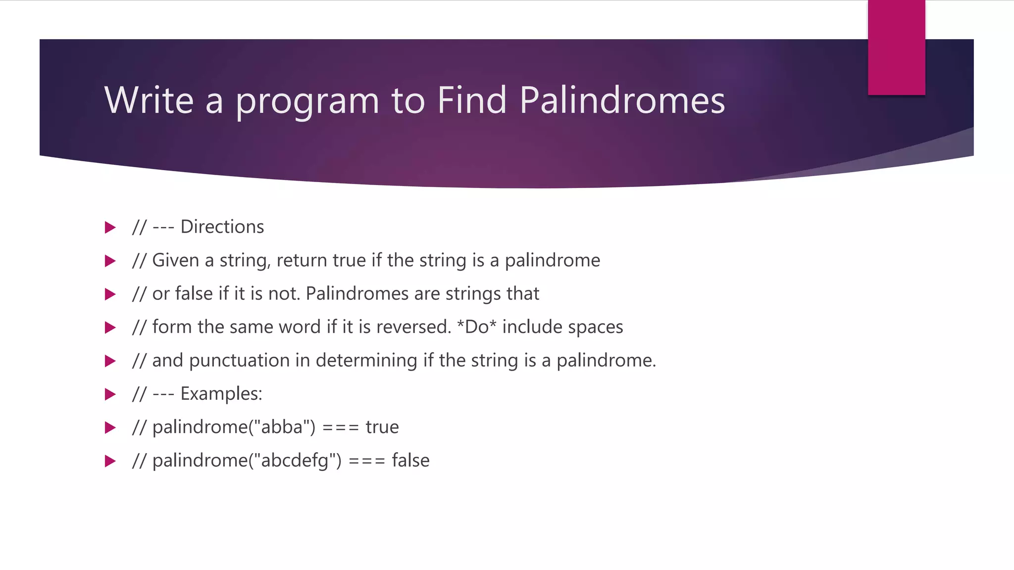 Write a program to Find Palindromes  // --- Directions  // Given a string, return true if the string is a palindrome  // or false if it is not. Palindromes are strings that  // form the same word if it is reversed. *Do* include spaces  // and punctuation in determining if the string is a palindrome.  // --- Examples:  // palindrome("abba") === true  // palindrome("abcdefg") === false 
