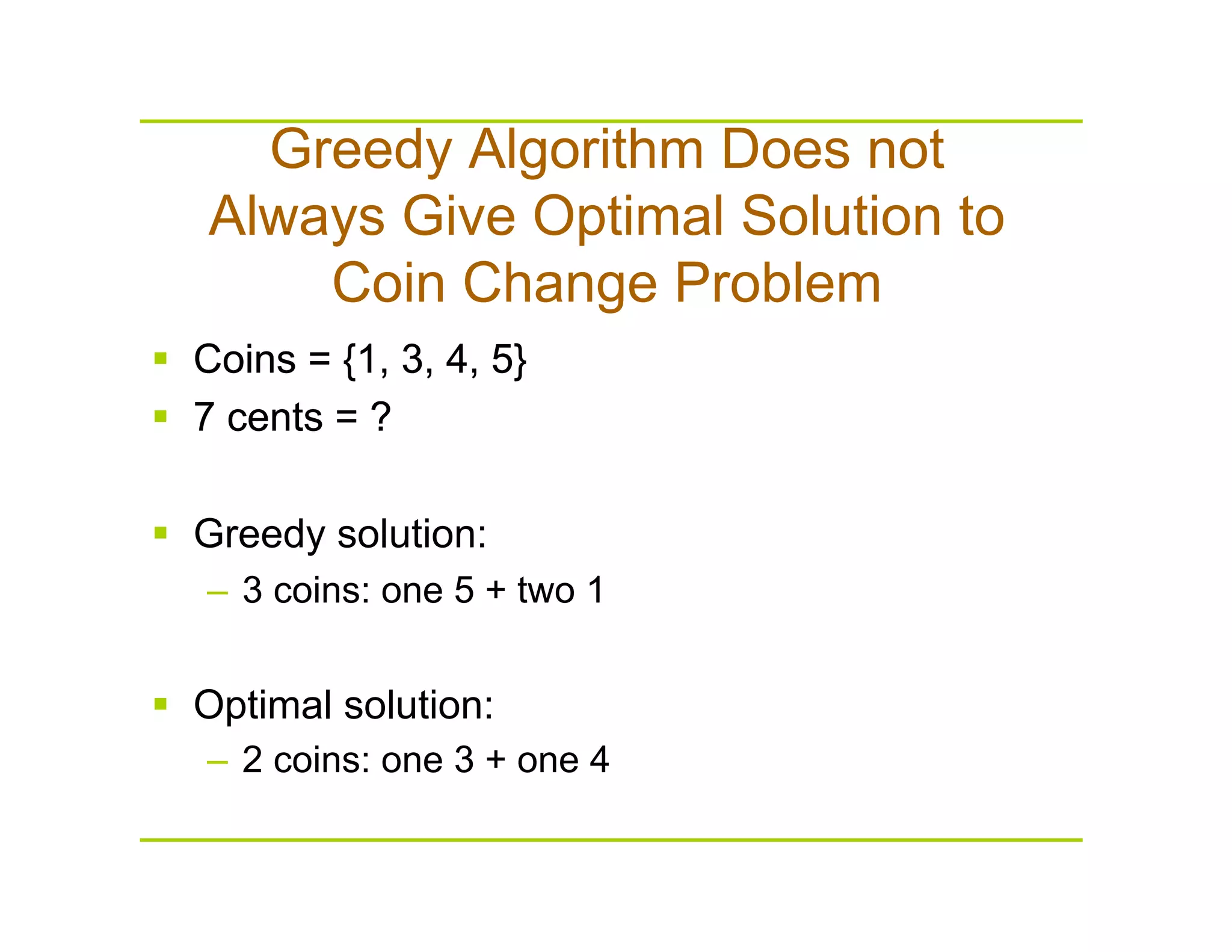 Greedy Algorithm Does not
Always Give Optimal Solution to
Coin Change Problem
  Coins = {1, 3, 4, 5}
  7 cents = ?
  Coins = {1, 3, 4, 5}
  7 cents = ?
  Greedy solution:
–  3 coins: one 5 + two 1
  Optimal solution:
–  2 coins: one 3 + one 4
 