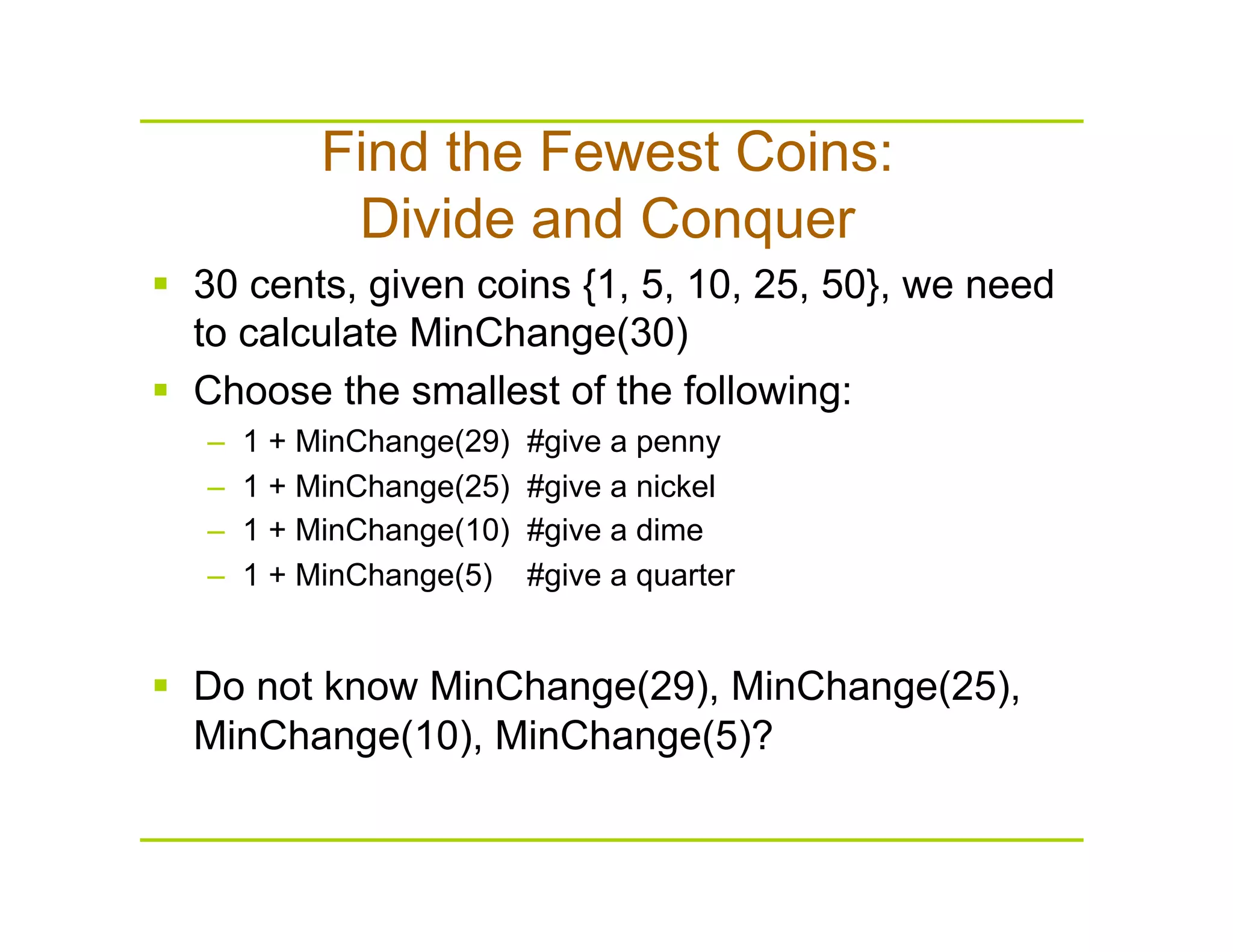 Find the Fewest Coins:
Divide and Conquer
  30 cents, given coins {1, 5, 10, 25, 50}, we need
to calculate MinChange(30)
  Choose the smallest of the following:
–  1 + MinChange(29) #give a penny
–  1 + MinChange(25) #give a nickel
–  1 + MinChange(10) #give a dime
–  1 + MinChange(5) #give a quarter
  Do not know MinChange(29), MinChange(25),
MinChange(10), MinChange(5)?
 