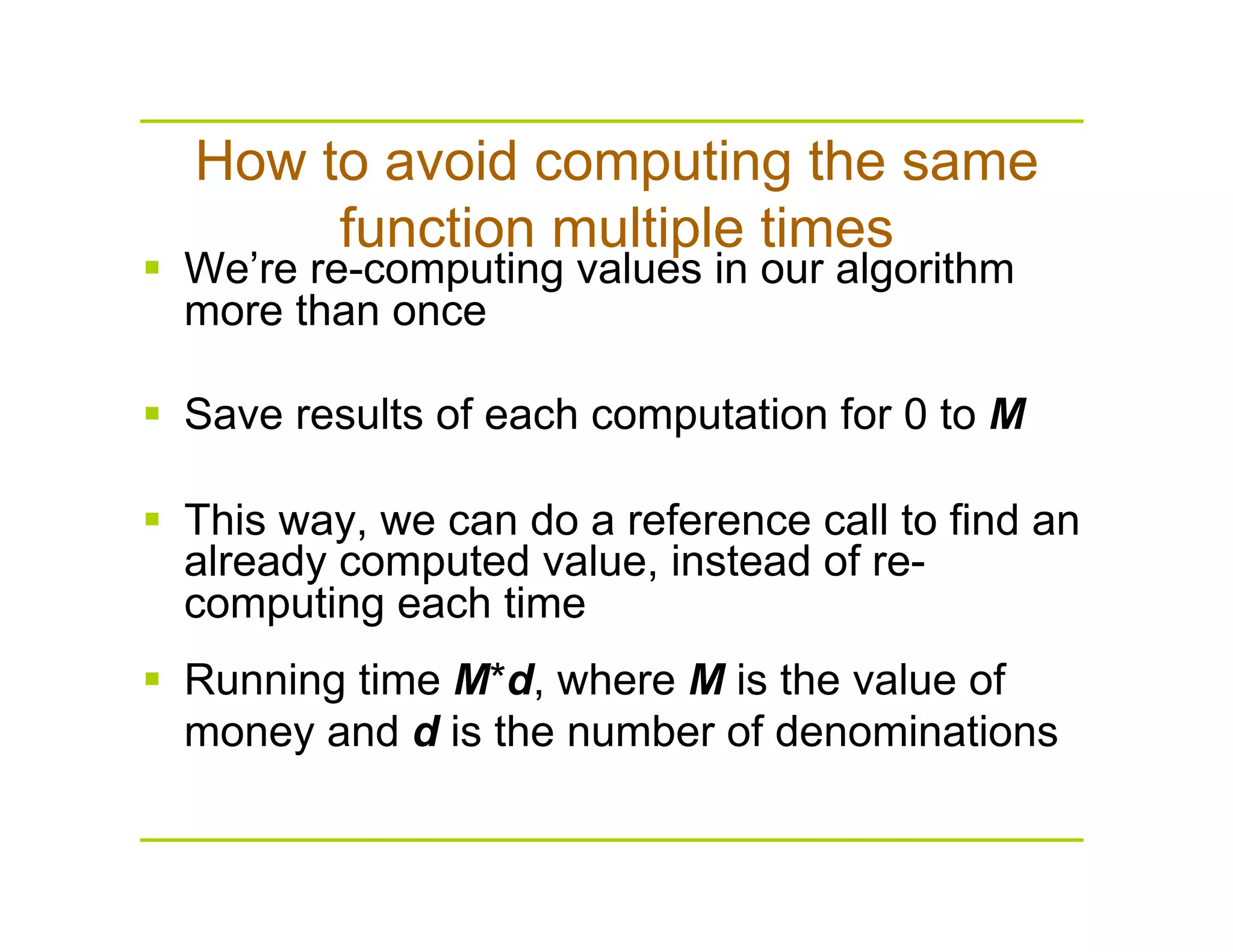 How to avoid computing the same
function multiple times
  We’re re-computing values in our algorithm
more than once
  Save results of each computation for 0 to M
  This way, we can do a reference call to find an
already computed value, instead of re-
computing each time
  Running time M*d, where M is the value of
money and d is the number of denominations
 