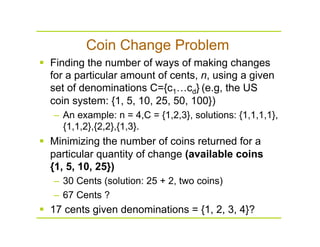 Coin Change Problem
  Finding the number of ways of making changes
for a particular amount of cents, n, using a given
set of denominations C={c1…cd} (e.g, the US
coin system: {1, 5, 10, 25, 50, 100})
–  An example: n = 4,C = {1,2,3}, solutions: {1,1,1,1},
{1,1,2},{2,2},{1,3}.
  Minimizing the number of coins returned for a
particular quantity of change (available coins
{1, 5, 10, 25})
–  30 Cents (solution: 25 + 2, two coins)
–  67 Cents ?
  17 cents given denominations = {1, 2, 3, 4}?
 