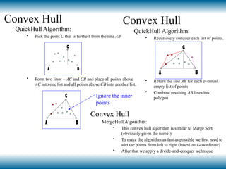 Convex Hull
QuickHull Algorithm:
• Pick the point C that is furthest from the line AB
• Form two lines – AC and CB and place all points above
AC into one list and all points above CB into another list.
Ignore the inner
points
Convex Hull
QuickHull Algorithm:
• Recursively conquer each list of points.
• Return the line AB for each eventual
empty list of points
• Combine resulting AB lines into
polygon
Convex Hull
MergeHull Algorithm:
• This convex hull algorithm is similar to Merge Sort
(obviously given the name!)
• To make the algorithm as fast as possible we first need to
sort the points from left to right (based on x-coordinate)
• After that we apply a divide-and-conquer technique
 