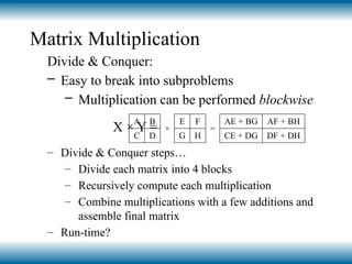 Matrix Multiplication
Divide & Conquer:
– Easy to break into subproblems
– Multiplication can be performed blockwise
X × Y =
– Divide & Conquer steps…
– Divide each matrix into 4 blocks
– Recursively compute each multiplication
– Combine multiplications with a few additions and
assemble final matrix
– Run-time?
A B
×
E F
=
AE + BG AF + BH
C D G H CE + DG DF + DH
 