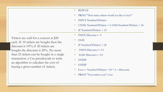 Tickets are sold for a concert at $20
each. If 10 tickets are bought then the
discount is 10%; if 20 tickets are
bought the discount is 20%. No more
than 25 tickets can be bought in a single
transaction. a Use pseudocode to write
an algorithm to calculate the cost of
buying a given number of tickets.
• REPEAT
• PRINT "How many tickets would you like to buy?"
• INPUT NumberOfTickets
• UNTIL NumberOfTickets > 0 AND NumberOfTickets < 26
• IF NumberOfTickets < 10
• THEN Discount ← 0
• ELSE
• IF NumberOfTickets < 20
• THEN Discount ← 0.1
• ELSE Discount ← 0.2
• ENDIF
• ENDIF
• Cost ← NumberOfTickets * 20 * (1 – Discount)
• PRINT "Your tickets cost", Cost
 