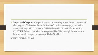• Input and Output : Output is the act or returning some data to the user of
the program. This could be in the form of a written message, a numerical
value, an image, video or sound. This is shown in pseudocode by writing
OUTPUT followed by what the output will be. The example below shows
how we would output the message 'Hello World':
OUTPUT 'Hello World'
 