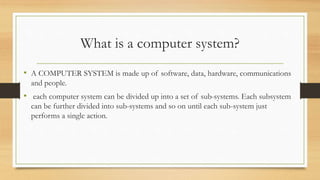 What is a computer system?
• A COMPUTER SYSTEM is made up of software, data, hardware, communications
and people.
• each computer system can be divided up into a set of sub-systems. Each subsystem
can be further divided into sub-systems and so on until each sub-system just
performs a single action.
 