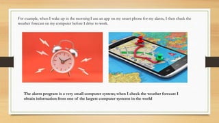 For example, when I wake up in the morning I use an app on my smart phone for my alarm, I then check the
weather forecast on my computer before I drive to work.
The alarm program is a very small computer system; when I check the weather forecast I
obtain information from one of the largest computer systems in the world
 