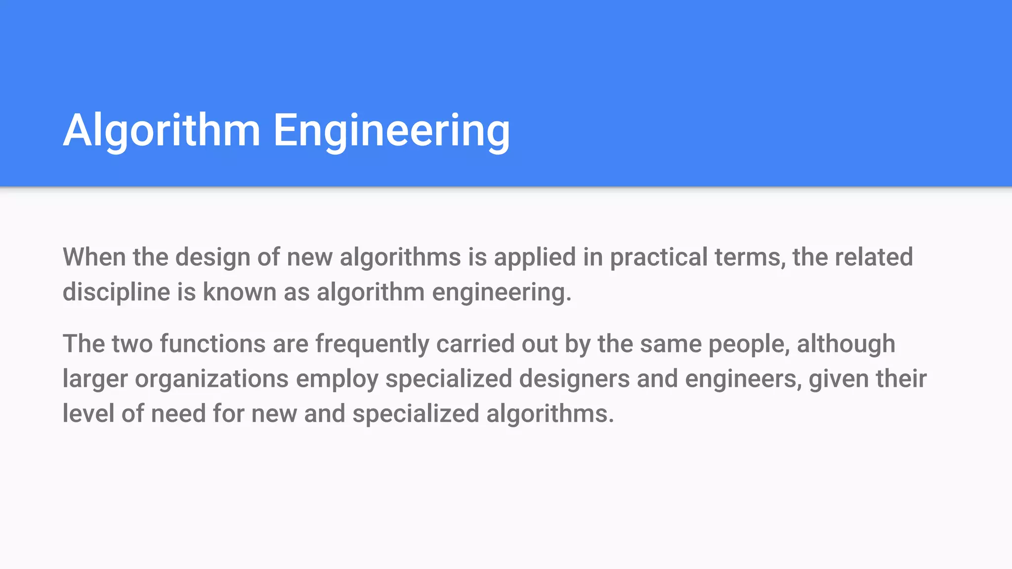 Algorithm Engineering
When the design of new algorithms is applied in practical terms, the related
discipline is known as algorithm engineering.
The two functions are frequently carried out by the same people, although
larger organizations employ specialized designers and engineers, given their
level of need for new and specialized algorithms.
 