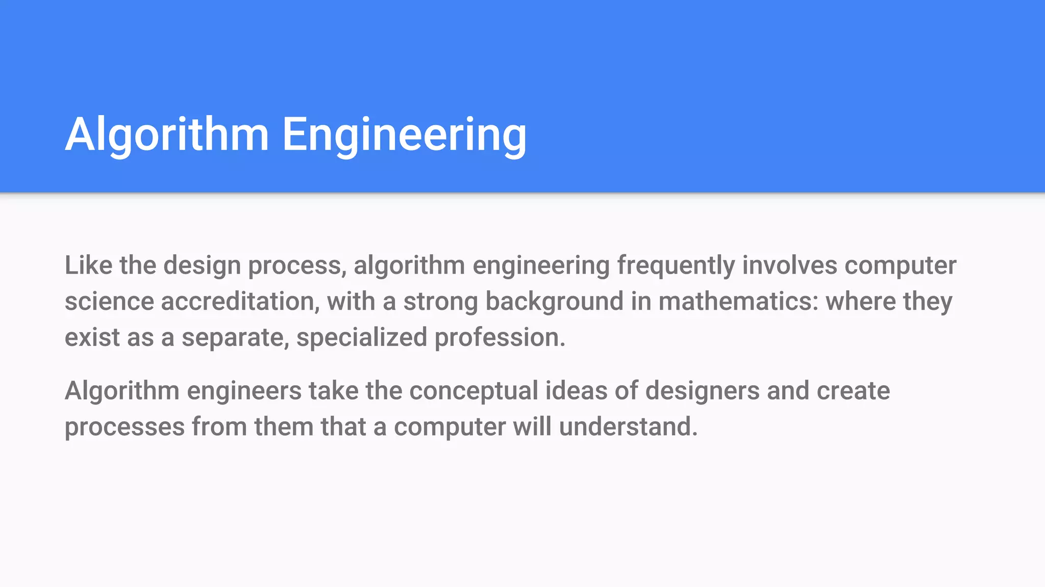 Algorithm Engineering
Like the design process, algorithm engineering frequently involves computer
science accreditation, with a strong background in mathematics: where they
exist as a separate, specialized profession.
Algorithm engineers take the conceptual ideas of designers and create
processes from them that a computer will understand.
 
