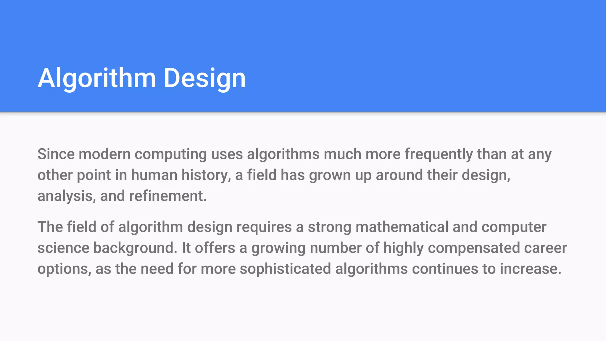 Algorithm Design
Since modern computing uses algorithms much more frequently than at any
other point in human history, a field has grown up around their design,
analysis, and refinement.
The field of algorithm design requires a strong mathematical and computer
science background. It offers a growing number of highly compensated career
options, as the need for more sophisticated algorithms continues to increase.
 