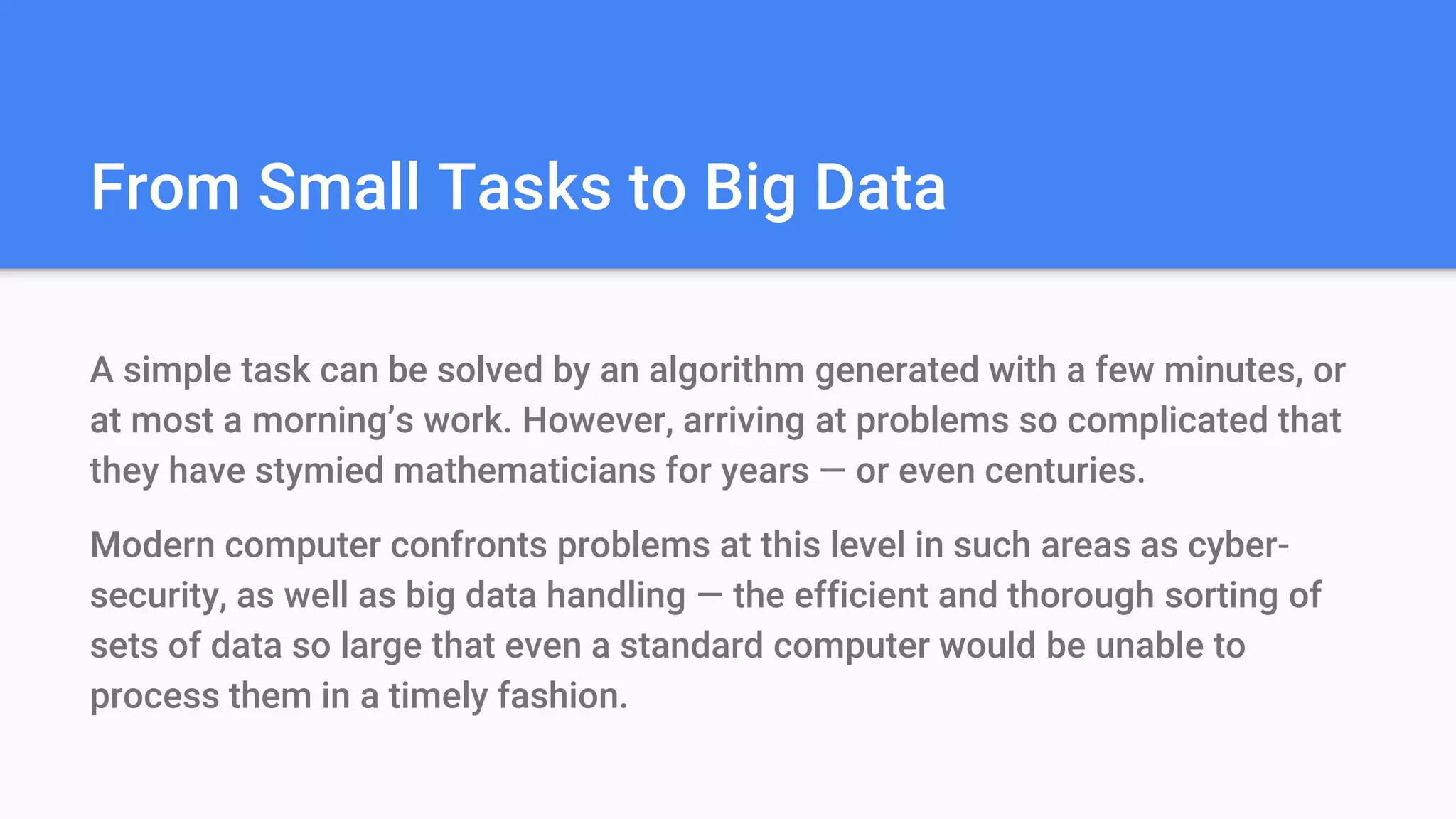 From Small Tasks to Big Data
A simple task can be solved by an algorithm generated with a few minutes, or
at most a morning’s work. However, arriving at problems so complicated that
they have stymied mathematicians for years — or even centuries.
Modern computer confronts problems at this level in such areas as cyber-
security, as well as big data handling — the efficient and thorough sorting of
sets of data so large that even a standard computer would be unable to
process them in a timely fashion.
 