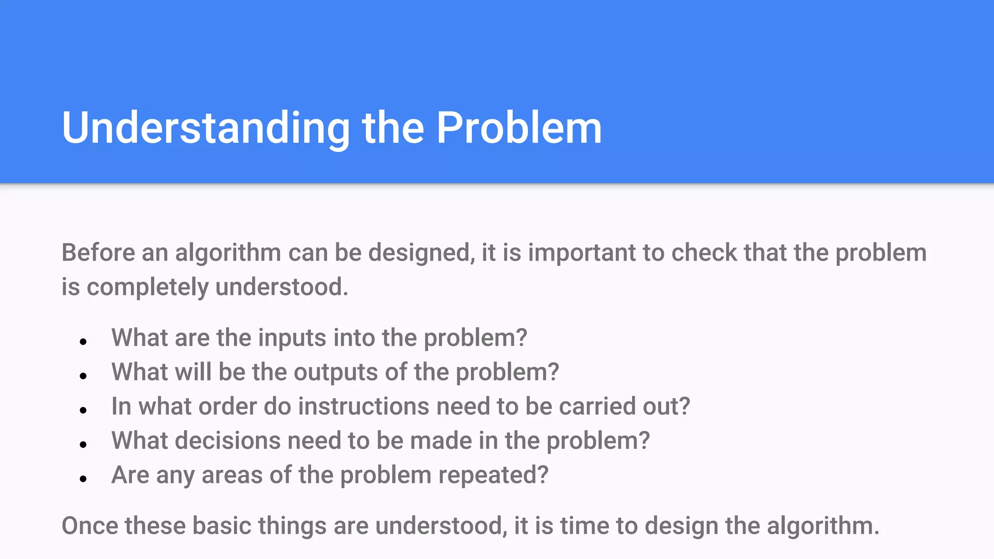 Understanding the Problem
Before an algorithm can be designed, it is important to check that the problem
is completely understood.
● What are the inputs into the problem?
● What will be the outputs of the problem?
● In what order do instructions need to be carried out?
● What decisions need to be made in the problem?
● Are any areas of the problem repeated?
Once these basic things are understood, it is time to design the algorithm.
 