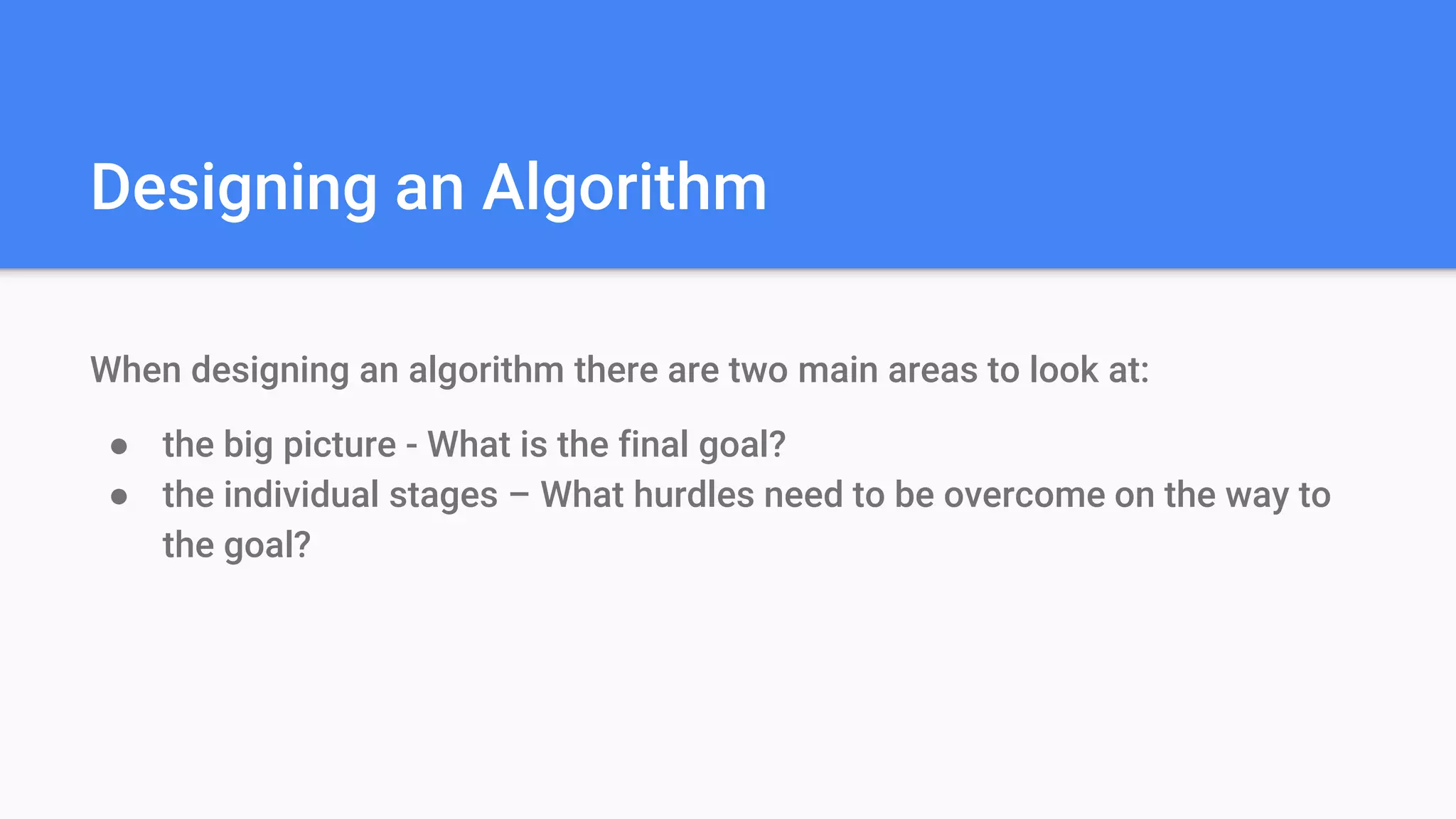 Designing an Algorithm
When designing an algorithm there are two main areas to look at:
● the big picture - What is the final goal?
● the individual stages – What hurdles need to be overcome on the way to
the goal?
 